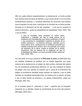 250, los cuales refieren respectivamente, la existencia de: un hecho punible
que merezca pena privativa de libertad y cuya acción penal no se encuentre
evidentemente prescrita; y fundados elementos de convicción para estimar
que el imputado ha sido autor o partícipe en la comisión de un hecho punible.
Consiste en la afirmación de los dos requisitos “…a los que en conjunto la
doctrina denomina…grado de probabilidad de culpabilidad” (Sain, 2003, 166)
y que se refiere
a que el imputado haya cometido un hecho típico,
antijurídico y culpable; por ello la duda acerca de la
existencia de circunstancias que harían justificado el hecho
o que excluirían la culpabilidad impediría el dictado de la
prisión preventiva… La doctrina reconoce, además, que la
duda acerca de la existencia de un obstáculo procesal que
impide la persecución penal o de si ha operado una causa
de exclusión de la pena, impide el dictado de la prisión
preventiva. Ello se deduce de la exigencia de que la
probabilidad se refiere a un hecho punible (Llobet, citado por
Sain, 2003, 166).
Por otra parte, en lo que concierne al Periculum in mora, se debe decir que
las medidas cautelares se justifican por un interés específico que surge
siempre de la existencia de un peligro de daño jurídico, derivado del retardo
de una providencia jurisdiccional definitiva; sin que sea suficiente el estado
de peligro, sino que además se requiere que a causa de la inminencia del
peligro la providencia solicitada tenga carácter de urgencia y que la tutela
ordinaria se manifieste demasiado lenta, de manera que su espera, dé lugar
a que el daño temido se produzca o se agrave (Calamandrei, citado por
Monagas, 2001, 83).
En el proceso penal el periculum in mora “…significa que el imputado,
abusando de su libertad, impida el cumplimiento de los fines del proceso”
(Monagas, 2002, 40) y,
 