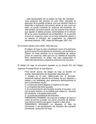 …está representado por el peligro de fuga del imputado…
cuya ausencia del proceso no solo haría imposible la
ejecución de la posible condena, sino que también afecta el
desarrollo o realización del proceso penal, el cual, como se
sabe, no puede cumplirse en ausencia del encartado. En
este sentido, es bueno aclarar, que de acuerdo a las normas
que regulan el debido proceso, contempladas en el artículo
49 de la nueva Constitución de la República, no se permite
el juicio en ausencia, pues no se hace excepción alguna y
se asienta el principio del juzgamiento en presencia
personal (Asencio, 1987, citado por Monagas, 2001, 83).
En el mismo sentido, Sain (2003, 169) dice que
El peligro de fuga ha sido considerado como el fundamento
genuino para el encarcelamiento preventivo, por encontrar el
Estado un límite absoluto en la imposibilidad de realizar
juicios en ausencia, dado que con su rebeldía el imputado
tiene efectivamente un poder real para obstaculizar el
desarrollo del proceso e impedir la aplicación de una pena…
El peligro de fuga se encuentra regulado en el artículo 251 del Código
Orgánico Procesal Penal, el cual dispone:
Para decidir acerca del peligro de fuga se tendrán en
cuenta, especialmente, las siguientes circunstancias:
1. Arraigo en el país, determinado por el domicilio,
residencia habitual, asiento de la familia, de sus negocios o
trabajo y las facilidades para abandonar definitivamente el
país o permanecer oculto;
2. La pena que podría llegarse a imponer en el caso;
3. La magnitud del daño causado;
4. El comportamiento del imputado durante el proceso, o en
otro proceso anterior, en la medida que indique su voluntad
de someterse a la persecución penal;
5. La conducta predelictual del imputado.
PARÁGRAFO PRIMERO: Se presume el peligro de fuga en
casos de hechos punibles con penas privativas de libertad,
cuyo término máximo sea igual o superior a diez años…
PARÁGRAFO SEGUNDO: La falsedad, la falta de
información o de actualización del domicilio del imputado
constituirán presunción de fuga,…
 
