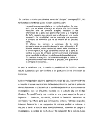 En cuanto a la norma parcialmente transcrita “ut supra”, Monagas (2001, 84)
formula los comentarios que se indican a continuación:
La consideramos apropiada al concepto de peligro de fuga,
en lo que se refiere al arraigo en el país y la conducta del
imputado ante el proceso. Empero respecto a las
referencias de la pena que podría imponerse y la magnitud
del daño causado, nos parece que se afincan en una rancia
presunción de culpabilidad, que es, contraria, por supuesto,
al principio de inocencia que ha de imperar en el proceso
penal.
En efecto, no siempre la amenaza de la pena
necesariamente es un estímulo para la fuga del imputado. El
hombre inocente, quien siempre se ha de tener presente en
el proceso penal, no huye por el sólo anuncio de la pena. El
hombre inocente de principio siempre enfrentará el proceso
penal, no obstante el mucho miedo que éste pueda inspirar.
En cuanto a la magnitud del daño causado por el delito, no
es posible hacerla valer durante el proceso, sin quebrantar
el principio de inocencia…
A esto le añadimos que, la conducta predelictual del individuo también
resulta cuestionada por ser contraria a los postulados de la presunción de
inocencia.
En nuestra legislación adjetiva, además del peligro de fuga, hay otro extremo
o requisito procesal, comprensivo del periculum in mora, cual es el peligro de
obstaculización en la búsqueda de la verdad respecto de un acto concreto de
investigación, que se encuentra regulado en el artículo 252 del Código
Orgánico Procesal Penal y que consiste en una grave sospecha de que el
imputado: 1. Destruirá, modificará, ocultará o falsificará elementos de
convicción; y 2. Influirá para que coimputados, testigos, víctimas o expertos,
informen falsamente o se comporten de manera desleal o reticente, o
inducirá a otros a realizar esos comportamientos, poniendo en peligro la
investigación, la verdad de los hechos y la realización de la justicia. Estos
 