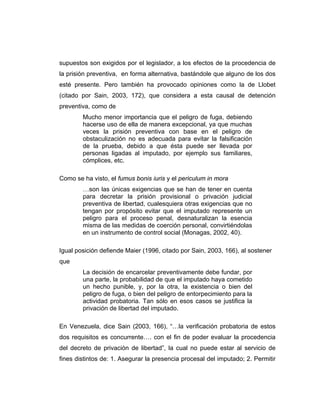 supuestos son exigidos por el legislador, a los efectos de la procedencia de
la prisión preventiva, en forma alternativa, bastándole que alguno de los dos
esté presente. Pero también ha provocado opiniones como la de Llobet
(citado por Sain, 2003, 172), que considera a esta causal de detención
preventiva, como de
Mucho menor importancia que el peligro de fuga, debiendo
hacerse uso de ella de manera excepcional, ya que muchas
veces la prisión preventiva con base en el peligro de
obstaculización no es adecuada para evitar la falsificación
de la prueba, debido a que ésta puede ser llevada por
personas ligadas al imputado, por ejemplo sus familiares,
cómplices, etc.
Como se ha visto, el fumus bonis iuris y el periculum in mora
…son las únicas exigencias que se han de tener en cuenta
para decretar la prisión provisional o privación judicial
preventiva de libertad, cualesquiera otras exigencias que no
tengan por propósito evitar que el imputado represente un
peligro para el proceso penal, desnaturalizan la esencia
misma de las medidas de coerción personal, convirtiéndolas
en un instrumento de control social (Monagas, 2002, 40).
Igual posición defiende Maier (1996, citado por Sain, 2003, 166), al sostener
que
La decisión de encarcelar preventivamente debe fundar, por
una parte, la probabilidad de que el imputado haya cometido
un hecho punible, y, por la otra, la existencia o bien del
peligro de fuga, o bien del peligro de entorpecimiento para la
actividad probatoria. Tan sólo en esos casos se justifica la
privación de libertad del imputado.
En Venezuela, dice Sain (2003, 166), “…la verificación probatoria de estos
dos requisitos es concurrente…. con el fin de poder evaluar la procedencia
del decreto de privación de libertad”, la cual no puede estar al servicio de
fines distintos de: 1. Asegurar la presencia procesal del imputado; 2. Permitir
 
