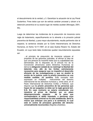 el descubrimiento de la verdad; y 3. Garantizar la actuación de la Ley Penal
Sustantiva. Fines éstos que son de estricto carácter procesal y ubican a la
detención preventiva en su exacto lugar de medida cautelar (Monagas, 2001,
85).
Luego de determinar las incidencias de la presunción de inocencia como
regla de tratamiento, específicamente en lo atinente a la privación judicial
preventiva de libertad, y para mayor abundamiento, resulta pertinente citar al
respecto, la sentencia dictada por la Corte Interamericana de Derechos
Humanos, en fecha 12-11-1997, en el caso Suárez Rosero Vs. Estado del
Ecuador, en cuyo texto tales incidencias quedan resumidamente expuestas
así:
…el principio de presunción de inocencia subyace el
propósito de las garantías judiciales, al afirmar la idea de
que una persona es inocente hasta que su culpabilidad sea
demostrada. De lo dispuesto en el artículo 8.2 de la
Convención [Americana sobre Derechos Humanos] se
deriva la obligación estatal de no restringir la libertad del
detenido más allá de los límites estrictamente
necesarios para asegurar que no impedirá el desarrollo
eficiente de las investigaciones y que no eludirá la
acción de la justicia, pues la prisión preventiva es una
medida cautelar, no punitiva. Este concepto está
expresado en múltiples instrumentos del derecho
internacional de los derechos humanos y, entre otros, en el
Pacto Internacional de Derechos Civiles y Políticos, que
dispone que la prisión preventiva de las personas que
hayan de ser juzgadas no debe ser la regla general (art.
9.3). En caso contrario se estaría cometiendo una
injusticia al privar de libertad, por un plazo
desproporcionado respecto de la pena que
correspondería al delito imputado, a personas cuya
responsabilidad criminal no ha sido establecida. Sería lo
mismo que anticipar una pena a la sentencia, lo cual
está en contra de principios generales del derecho
universalmente reconocidos (Negritas añadidas).
 