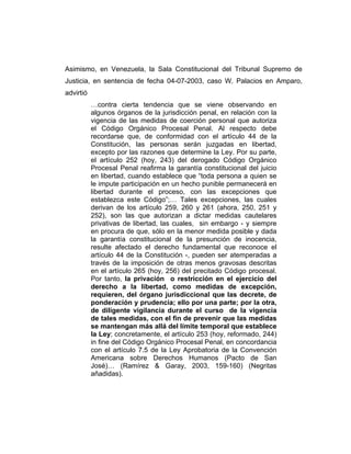 Asimismo, en Venezuela, la Sala Constitucional del Tribunal Supremo de
Justicia, en sentencia de fecha 04-07-2003, caso W. Palacios en Amparo,
advirtió
…contra cierta tendencia que se viene observando en
algunos órganos de la jurisdicción penal, en relación con la
vigencia de las medidas de coerción personal que autoriza
el Código Orgánico Procesal Penal. Al respecto debe
recordarse que, de conformidad con el artículo 44 de la
Constitución, las personas serán juzgadas en libertad,
excepto por las razones que determine la Ley. Por su parte,
el artículo 252 (hoy, 243) del derogado Código Orgánico
Procesal Penal reafirma la garantía constitucional del juicio
en libertad, cuando establece que “toda persona a quien se
le impute participación en un hecho punible permanecerá en
libertad durante el proceso, con las excepciones que
establezca este Código”;… Tales excepciones, las cuales
derivan de los artículo 259, 260 y 261 (ahora, 250, 251 y
252), son las que autorizan a dictar medidas cautelares
privativas de libertad, las cuales, sin embargo - y siempre
en procura de que, sólo en la menor medida posible y dada
la garantía constitucional de la presunción de inocencia,
resulte afectado el derecho fundamental que reconoce el
artículo 44 de la Constitución -, pueden ser atemperadas a
través de la imposición de otras menos gravosas descritas
en el artículo 265 (hoy, 256) del precitado Código procesal.
Por tanto, la privación o restricción en el ejercicio del
derecho a la libertad, como medidas de excepción,
requieren, del órgano jurisdiccional que las decrete, de
ponderación y prudencia; ello por una parte; por la otra,
de diligente vigilancia durante el curso de la vigencia
de tales medidas, con el fin de prevenir que las medidas
se mantengan más allá del límite temporal que establece
la Ley; concretamente, el artículo 253 (hoy, reformado, 244)
in fine del Código Orgánico Procesal Penal, en concordancia
con el artículo 7.5 de la Ley Aprobatoria de la Convención
Americana sobre Derechos Humanos (Pacto de San
José)… (Ramírez & Garay, 2003, 159-160) (Negritas
añadidas).
 