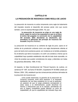 CAPÍTULO VII
LA PRESUNCIÓN DE INOCENCIA COMO REGLA DE JUICIO
La presunción de inocencia no actúa únicamente como regla de tratamiento
del imputado durante el desarrollo del proceso penal, sino que ocurre
también, como lo expresa Monagas (2005, 16), que
…la presunción de inocencia se erige en una regla de
juicio, según la cual en los supuestos en que no se lleva
al ánimo del juzgador la convicción de la culpabilidad
del acusado, debe decretarse su absolución, por
prevalecer la aplicación del principio de inocencia del
acusado (Negritas añadidas).
La presunción de inocencia en su vertiente de regla de juicio, opera en el
ámbito de la jurisdicción ordinaria como una regla directamente referida al
juicio de hecho de la sentencia penal, con incidencia en el ámbito probatorio.
Es el derecho que tiene el acusado a no sufrir una condena a menos que la
culpabilidad haya quedado establecida más allá de toda duda razonable, en
virtud de pruebas que puedan considerarse de cargo y obtenidas con todas
las garantías (Montañés, 1999, 41-42).
Al respecto, la Sala Constitucional del Tribunal Supremo de Justicia, en
sentencia Nº 1397, de fecha 07-08-2001, Expediente Nº 00-0682 (citado por
Richani, 2004, 128), estableció que las consecuencias prácticas derivadas de
la presunción de inocencia son:
…como puede observarse, la garantía de la presunción de
inocencia comporta, entre otros aspectos: I. la necesaria
tramitación de una fase probatoria en la cual el particular,
sin perjuicio de que la carga probatoria corresponde en
estos casos a la Administración, puede desvirtuar los
hechos o infracciones que se le imputan, permitiendo así
que el órgano competente pueda efectuar un juicio de
culpabilidad y II. que la culpabilidad del indiciado haya sido
 