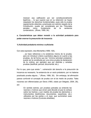 merecer esa calificación por ser constitucionalmente
legítimos…, lo que supone que en su obtención se hayan
respetado los derechos fundamentales, pues sólo la prueba
regularmente obtenida y practicada con estricto respeto de la
Constitución, puede ser considerada por los Tribunales
penales como fundamento de la sentencia
condenatoria…(Rives, 1999, 34).
a. Características que deben revestir a la actividad probatoria para
poder enervar la presunción de inocencia
1) Actividad probatoria mínima o suficiente
Con esta expresión, dice Montañés (1999, 126),
…se hace referencia a la existencia misma de la prueba,
pero sin introducir criterio cuantitativo alguno en cuanto a las
pruebas, de tal forma que tan “mínima actividad probatoria”
puede ser la constituida por una única prueba (la declaración
de la víctima, por ejemplo) que por distintas y variadas
pruebas (testifical, pericial, documental, etc.).
Por lo que, para que exista “…vulneración del derecho a la presunción de
inocencia es necesario, ‘la existencia de un vacío probatorio, por no haberse
practicado prueba alguna…” (Rives, 1999, 35). Sin embargo, tal afirmación
parece confundir el concepto de prueba con el de medio de prueba. Tales
nociones son diferenciadas por Devis (1993, citado por Delgado, 2004, 28),
así:
En sentido estricto, por pruebas judiciales se entiende las
razones o motivos que sirven para llevarle al juez la certeza
sobre los hechos; y por medios de prueba los elementos o
instrumentos (testimonios, documentos, experticias, etc.)
utilizados por las partes y el Juez, que suministran esas
razones o motivos (Cursivas añadidas).
 