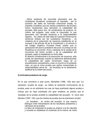 …Dicha sentencia [la recurrida] demuestra que las
ciudadanas Escabinos condenaron al imputado… por la
comisión del delito de homicidio intencional simple, no
obstante considerar que los medios probatorios del proceso
fueron insuficientes para demostrar la culpabilidad del
acusado. Más grave aún, tal condenatoria se produce, en
criterio del juzgador, para evitar la impunidad, lo que
demuestra una marcada tendencia a la responsabilidad
objetiva… Es criterio de esta Sala de Casación Penal que la
sentencia dictada por las ciudadanas Escabinos…, es
violatoria de la presunción de inocencia establecida en el
numeral 2 del artículo 49 de la Constitución y el artículo 8
del Código Orgánico Procesal Penal, puesto que la
apreciación del acervo probatorio del juicio no produjo en las
Escabinos la convicción, firme y absoluta de la verdad de la
ocurrencia del hecho punible y de la culpabilidad del
acusado, según lo establecido en dicho fallo.
El derecho constitucional a la presunción de inocencia, sólo
puede ser desvirtuado cuando se determina definitivamente
la culpabilidad del sujeto incriminado, luego de un
procedimiento contradictorio y esto no ocurrió en el presente
caso, ya que la única prueba que podría comprometer la
responsabilidad penal de… [el acusado] es la declaración
testifical de la madre del occiso…
2) Actividad probatoria de cargo
En lo que concierne a este punto, Montañés (1999, 126) dice que “La
expresión `prueba de cargo´, se refiere al contenido incriminatorio de la
prueba, pues no es suficiente con que se haya practicado alguna prueba e
incluso que se haya practicado con gran amplitud, es preciso que el
resultado de la prueba acredite la culpabilidad del acusado”. O, como dice
Montero (1997, 154), que los medios de prueba que se practicaron arrojen
…un resultado… en contra del acusado, lo que supone
distinguir entre interpretación de los resultados probatorios y
valoración de la prueba.
La labor de interpretar la prueba es anterior a la de valorarla
y consiste en establecer el contenido de la misma, de modo
 