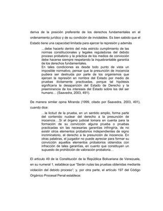 deriva de la posición preferente de los derechos fundamentales en el
ordenamiento jurídico y de su condición de inviolables. Es bien sabido que el
Estado tiene una capacidad limitada para ejercer la represión y además
…debe hacerlo dentro del más estricto cumplimiento de las
normas constitucionales y legales reguladoras del debido
proceso probatorio y la práctica de los medios de convicción
debe hacerse siempre respetando la inquebrantable garantía
de los derechos fundamentales.
En tales condiciones es desde todo punto de vista un
imposible normativo, pensar que la presunción de inocencia
pudiera ser destruida por parte de los organismos que
ejercen la represión en nombre del Estado por medio de
pruebas ilícitamente practicadas, porque tal hipótesis
significaría la desaparición del Estado de Derecho y la
preeminencia de los intereses del Estado sobre los del ser
humano… (Saavedra, 2003, 491).
De manera similar opina Miranda (1999, citado por Saavedra, 2003, 491),
cuando dice:
…la licitud de la prueba, en un sentido amplio, forma parte
del contenido nuclear del derecho a la presunción de
inocencia….Si el órgano judicial tomara en cuenta para la
formación de su convicción alguna prueba o pruebas
practicadas sin las necesarias garantías infringiría, de no
existir otros elementos probatorios independientes de signo
incriminatorio, el derecho a la presunción de inocencia. En
otras palabras, el juzgador no puede apreciar para formar su
convicción aquellos elementos probatorios obtenidos con
infracción de tales garantías, en cuanto que constituyen un
supuesto de prohibición de valoración probatoria…
El artículo 49 de la Constitución de la República Bolivariana de Venezuela,
en su numeral 1, establece que “Serán nulas las pruebas obtenidas mediante
violación del debido proceso”; y, por otra parte, el artículo 197 del Código
Orgánico Procesal Penal establece:
 
