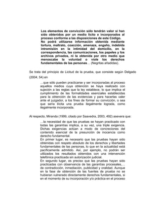 Los elementos de convicción sólo tendrán valor si han
sido obtenidos por un medio lícito e incorporados al
proceso conforme a las disposiciones de este Código.
No podrá utilizarse información obtenida mediante
tortura, maltrato, coacción, amenaza, engaño, indebida
intromisión en la intimidad del domicilio, en la
correspondencia, las comunicaciones, los papeles y los
archivos privados, ni la obtenida por otro medio que
menoscabe la voluntad o viole los derechos
fundamentales de las personas… (Negritas añadidas).
Se trata del principio de Licitud de la prueba, que consiste según Delgado
(2004, 54) en
…que sólo pueden practicarse y ser incorporadas al proceso
aquellos medios cuya obtención se haya realizado con
sujeción a las reglas que la ley establece, lo que implica el
cumplimiento de las formalidades esenciales establecidas
para la obtención de las evidencias y para hacerlas valer
ante el juzgador, a los fines de formar su convicción, o sea
que sería ilícita una prueba ilegalmente lograda, como
ilegalmente incorporada.
Al respecto, Miranda (1999, citado por Saavedra, 2003, 492) asevera que:
…la necesidad de que las pruebas se hayan practicado con
todas las garantías implica, a su vez, una triple exigencia.
Dichas exigencias actúan a modo de concreciones del
contenido esencial de la presunción de inocencia como
derecho fundamental.
En primer lugar, es necesario que las pruebas hayan sido
obtenidas con respeto absoluto de los derechos y libertades
fundamentales de las personas, lo que en la actualidad está
pacíficamente admitido. Así, por ejemplo, no podrán ser
utilizados los resultados obtenidos con una intervención
telefónica practicada sin autorización judicial.
En segundo lugar, es preciso que las pruebas hayan sido
practicadas con observancia de las garantías procesales,…
de contradicción, inmediación, publicidad y oralidad. Aunque
en la fase de obtención de las fuentes de prueba no se
hubieran vulnerado directamente derechos fundamentales, si
en el momento de su incorporación y/o práctica en el proceso
 
