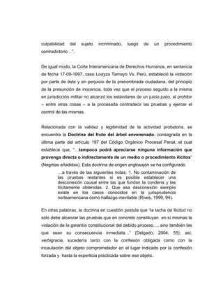 culpabilidad del sujeto incriminado, luego de un procedimiento
contradictorio…”.
De igual modo, la Corte Interamericana de Derechos Humanos, en sentencia
de fecha 17-09-1997, caso Loayza Tamayo Vs. Perú, estableció la violación
por parte de éste y en perjuicio de la prenombrada ciudadana, del principio
de la presunción de inocencia, toda vez que el proceso seguido a la misma
en jurisdicción militar no alcanzó los estándares de un juicio justo, al prohibir
– entre otras cosas – a la procesada contradecir las pruebas y ejercer el
control de las mismas.
Relacionada con la validez y legitimidad de la actividad probatoria, se
encuentra la Doctrina del fruto del árbol envenenado, consagrada en la
última parte del artículo 197 del Código Orgánico Procesal Penal, el cual
establece que, “…tampoco podrá apreciarse ninguna información que
provenga directa o indirectamente de un medio o procedimiento ilícitos”
(Negritas añadidas). Esta doctrina de origen anglosajón se ha configurado
…a través de las siguientes notas: 1. No contaminación de
las pruebas restantes si es posible establecer una
desconexión causal entre las que fundan la condena y las
ilícitamente obtenidas. 2. Que esa desconexión siempre
existe en los casos conocidos en la jurisprudencia
norteamericana como hallazgo inevitable (Rives, 1999, 94).
En otras palabras, la doctrina en cuestión postula que “la tacha de ilicitud no
sólo debe alcanzar las pruebas que en concreto constituyan en sí mismas la
violación de la garantía constitucional del debido proceso…, sino también las
que sean su consecuencia inmediata…” (Delgado, 2004, 55); así,
verbigracia, sucedería tanto con la confesión obligada como con la
incautación del objeto comprometedor en el lugar indicado por la confesión
forzada y hasta la experticia practicada sobre ese objeto.
 