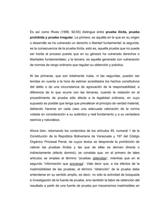 Es así como Rives (1999, 92-93) distingue entre prueba ilícita, prueba
prohibida y prueba irregular. La primera, es aquélla en la que en su origen
o desarrollo se ha vulnerado un derecho o libertad fundamental; la segunda,
es la consecuencia de la prueba ilícita, esto es, aquella prueba que no puede
ser traída al proceso puesto que en su génesis ha vulnerado derechos o
libertades fundamentales; y la tercera, es aquella generada con vulneración
de normas de rango ordinario que regulan su obtención y práctica.
Ni las primeras, que son totalmente nulas, ni las segundas, pueden ser
tenidas en cuenta a la hora de estimar acreditados los hechos constitutivos
del delito o de una circunstancia de agravación de la responsabilidad; a
diferencia de lo que ocurre con las terceras, cuando la violación en el
procedimiento de prueba sólo afecta a la legalidad ordinaria, en cuyo
supuesto es posible que tenga que prevalecer el principio de verdad material,
debiendo hacerse en cada caso una adecuada valoración de la norma
violada en consideración a su auténtico y real fundamento y a su verdadera
esencia y naturaleza.
Ahora bien, retomando los contenidos de los artículos 49, numeral 1 de la
Constitución de la República Bolivariana de Venezuela y 197 del Código
Orgánico Procesal Penal, de cuyos textos se desprende la prohibición de
valorar las pruebas ilícitas y las que de ellas se deriven directa o
indirectamente (efecto dominó), se constata que, en el primero de tales
artículos se emplea el término “pruebas obtenidas”, mientras que en el
segundo “información que provenga”. Vale decir que, a los efectos de la
inadmisibilidad de las pruebas, el término “obtención” de la prueba debe
entenderse en su sentido amplio, es decir, no sólo la actividad de búsqueda
e investigación de la fuente de prueba, sino también la labor de obtención del
resultado a partir de una fuente de prueba por mecanismos inadmisibles en
 