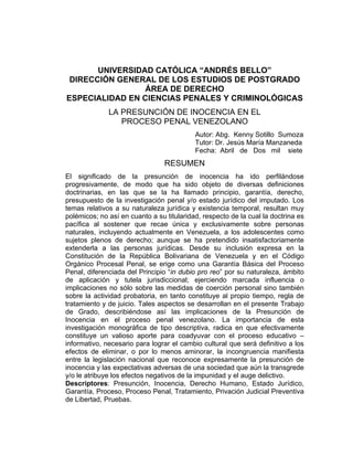 UNIVERSIDAD CATÓLICA “ANDRÉS BELLO”
DIRECCIÓN GENERAL DE LOS ESTUDIOS DE POSTGRADO
ÁREA DE DERECHO
ESPECIALIDAD EN CIENCIAS PENALES Y CRIMINOLÓGICAS
LA PRESUNCIÓN DE INOCENCIA EN EL
PROCESO PENAL VENEZOLANO
Autor: Abg. Kenny Sotillo Sumoza
Tutor: Dr. Jesús María Manzaneda
Fecha: Abril de Dos mil siete
RESUMEN
El significado de la presunción de inocencia ha ido perfilándose
progresivamente, de modo que ha sido objeto de diversas definiciones
doctrinarias, en las que se la ha llamado principio, garantía, derecho,
presupuesto de la investigación penal y/o estado jurídico del imputado. Los
temas relativos a su naturaleza jurídica y existencia temporal, resultan muy
polémicos; no así en cuanto a su titularidad, respecto de la cual la doctrina es
pacífica al sostener que recae única y exclusivamente sobre personas
naturales, incluyendo actualmente en Venezuela, a los adolescentes como
sujetos plenos de derecho; aunque se ha pretendido insatisfactoriamente
extenderla a las personas jurídicas. Desde su inclusión expresa en la
Constitución de la República Bolivariana de Venezuela y en el Código
Orgánico Procesal Penal, se erige como una Garantía Básica del Proceso
Penal, diferenciada del Principio “in dubio pro reo” por su naturaleza, ámbito
de aplicación y tutela jurisdiccional; ejerciendo marcada influencia o
implicaciones no sólo sobre las medidas de coerción personal sino también
sobre la actividad probatoria, en tanto constituye al propio tiempo, regla de
tratamiento y de juicio. Tales aspectos se desarrollan en el presente Trabajo
de Grado, describiéndose así las implicaciones de la Presunción de
Inocencia en el proceso penal venezolano. La importancia de esta
investigación monográfica de tipo descriptiva, radica en que efectivamente
constituye un valioso aporte para coadyuvar con el proceso educativo –
informativo, necesario para lograr el cambio cultural que será definitivo a los
efectos de eliminar, o por lo menos aminorar, la incongruencia manifiesta
entre la legislación nacional que reconoce expresamente la presunción de
inocencia y las expectativas adversas de una sociedad que aún la transgrede
y/o le atribuye los efectos negativos de la impunidad y el auge delictivo.
Descriptores: Presunción, Inocencia, Derecho Humano, Estado Jurídico,
Garantía, Proceso, Proceso Penal, Tratamiento, Privación Judicial Preventiva
de Libertad, Pruebas.
 