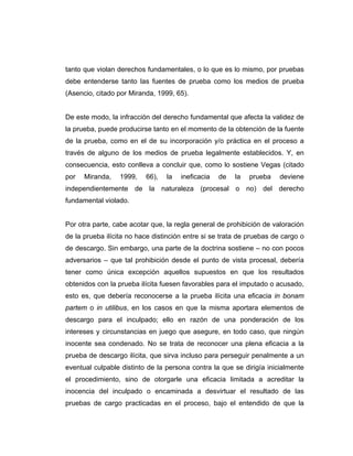 tanto que violan derechos fundamentales, o lo que es lo mismo, por pruebas
debe entenderse tanto las fuentes de prueba como los medios de prueba
(Asencio, citado por Miranda, 1999, 65).
De este modo, la infracción del derecho fundamental que afecta la validez de
la prueba, puede producirse tanto en el momento de la obtención de la fuente
de la prueba, como en el de su incorporación y/o práctica en el proceso a
través de alguno de los medios de prueba legalmente establecidos. Y, en
consecuencia, esto conlleva a concluir que, como lo sostiene Vegas (citado
por Miranda, 1999, 66), la ineficacia de la prueba deviene
independientemente de la naturaleza (procesal o no) del derecho
fundamental violado.
Por otra parte, cabe acotar que, la regla general de prohibición de valoración
de la prueba ilícita no hace distinción entre si se trata de pruebas de cargo o
de descargo. Sin embargo, una parte de la doctrina sostiene – no con pocos
adversarios – que tal prohibición desde el punto de vista procesal, debería
tener como única excepción aquellos supuestos en que los resultados
obtenidos con la prueba ilícita fuesen favorables para el imputado o acusado,
esto es, que debería reconocerse a la prueba ilícita una eficacia in bonam
partem o in utilibus, en los casos en que la misma aportara elementos de
descargo para el inculpado; ello en razón de una ponderación de los
intereses y circunstancias en juego que asegure, en todo caso, que ningún
inocente sea condenado. No se trata de reconocer una plena eficacia a la
prueba de descargo ilícita, que sirva incluso para perseguir penalmente a un
eventual culpable distinto de la persona contra la que se dirigía inicialmente
el procedimiento, sino de otorgarle una eficacia limitada a acreditar la
inocencia del inculpado o encaminada a desvirtuar el resultado de las
pruebas de cargo practicadas en el proceso, bajo el entendido de que la
 