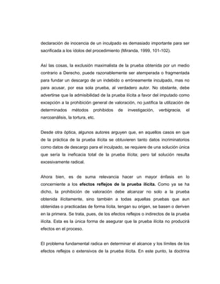 declaración de inocencia de un inculpado es demasiado importante para ser
sacrificada a los ídolos del procedimiento (Miranda, 1999, 101-102).
Así las cosas, la exclusión maximalista de la prueba obtenida por un medio
contrario a Derecho, puede razonablemente ser atemperada o fragmentada
para fundar un descargo de un indebido o erróneamente inculpado, mas no
para acusar, por esa sola prueba, al verdadero autor. No obstante, debe
advertirse que la admisibilidad de la prueba ilícita a favor del imputado como
excepción a la prohibición general de valoración, no justifica la utilización de
determinados métodos prohibidos de investigación, verbigracia, el
narcoanálisis, la tortura, etc.
Desde otra óptica, algunos autores arguyen que, en aquellos casos en que
de la práctica de la prueba ilícita se obtuvieren tanto datos incriminatorios
como datos de descargo para el inculpado, se requiere de una solución única
que sería la ineficacia total de la prueba ilícita; pero tal solución resulta
excesivamente radical.
Ahora bien, es de suma relevancia hacer un mayor énfasis en lo
concerniente a los efectos reflejos de la prueba ilícita. Como ya se ha
dicho, la prohibición de valoración debe alcanzar no solo a la prueba
obtenida ilícitamente, sino también a todas aquellas pruebas que aun
obtenidas o practicadas de forma lícita, tengan su origen, se basen o deriven
en la primera. Se trata, pues, de los efectos reflejos o indirectos de la prueba
ilícita. Esta es la única forma de asegurar que la prueba ilícita no producirá
efectos en el proceso.
El problema fundamental radica en determinar el alcance y los límites de los
efectos reflejos o extensivos de la prueba ilícita. En este punto, la doctrina
 