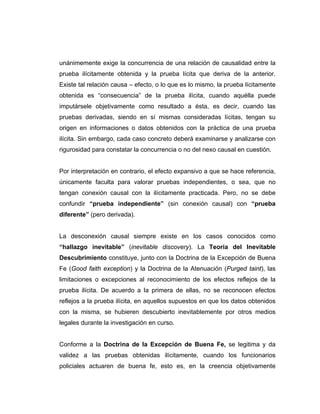 unánimemente exige la concurrencia de una relación de causalidad entre la
prueba ilícitamente obtenida y la prueba lícita que deriva de la anterior.
Existe tal relación causa – efecto, o lo que es lo mismo, la prueba lícitamente
obtenida es “consecuencia” de la prueba ilícita, cuando aquélla puede
imputársele objetivamente como resultado a ésta, es decir, cuando las
pruebas derivadas, siendo en sí mismas consideradas lícitas, tengan su
origen en informaciones o datos obtenidos con la práctica de una prueba
ilícita. Sin embargo, cada caso concreto deberá examinarse y analizarse con
rigurosidad para constatar la concurrencia o no del nexo causal en cuestión.
Por interpretación en contrario, el efecto expansivo a que se hace referencia,
únicamente faculta para valorar pruebas independientes, o sea, que no
tengan conexión causal con la ilícitamente practicada. Pero, no se debe
confundir “prueba independiente” (sin conexión causal) con “prueba
diferente” (pero derivada).
La desconexión causal siempre existe en los casos conocidos como
“hallazgo inevitable” (inevitable discovery). La Teoría del Inevitable
Descubrimiento constituye, junto con la Doctrina de la Excepción de Buena
Fe (Good faith exception) y la Doctrina de la Atenuación (Purged taint), las
limitaciones o excepciones al reconocimiento de los efectos reflejos de la
prueba ilícita. De acuerdo a la primera de ellas, no se reconocen efectos
reflejos a la prueba ilícita, en aquellos supuestos en que los datos obtenidos
con la misma, se hubieren descubierto inevitablemente por otros medios
legales durante la investigación en curso.
Conforme a la Doctrina de la Excepción de Buena Fe, se legitima y da
validez a las pruebas obtenidas ilícitamente, cuando los funcionarios
policiales actuaren de buena fe, esto es, en la creencia objetivamente
 