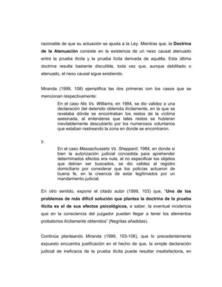 razonable de que su actuación se ajusta a la Ley. Mientras que, la Doctrina
de la Atenuación consiste en la existencia de un nexo causal atenuado
entre la prueba ilícita y la prueba lícita derivada de aquélla. Esta última
doctrina resulta bastante discutible, toda vez que, aunque debilitado o
atenuado, el nexo causal sigue existiendo.
Miranda (1999, 108) ejemplifica las dos primeras con los casos que se
mencionan respectivamente:
En el caso Nix Vs. Williams, en 1984, se dio validez a una
declaración del detenido obtenida ilícitamente, en la que se
revelaba dónde se encontraban los restos de la víctima
asesinada, al entenderse que tales restos se hubieran
inevitablemente descubierto por los numerosos voluntarios
que estaban rastreando la zona en donde se encontraron.
y,
En el caso Massachussets Vs. Sheppard, 1984, en donde si
bien la autorización judicial concedida para aprehender
determinados efectos era nula, al no especificar los objetos
que debían ser buscados, se dio validez al registro
domiciliario por considerar que los policías actuaron de
buena fe, en la creencia de estar legitimados por un
mandamiento judicial.
En otro sentido, expone el citado autor (1999, 103) que, “Uno de los
problemas de más difícil solución que plantea la doctrina de la prueba
ilícita es el de sus efectos psicológicos, a saber, la eventual incidencia
que en la consciencia del juzgador pueden llegar a tener los elementos
probatorios ilícitamente obtenidos” (Negritas añadidas).
Continúa planteando Miranda (1999, 103-106), que lo precedentemente
expuesto encuentra justificación en el hecho de que, la simple declaración
judicial de ineficacia de la prueba ilícita puede resultar insatisfactoria, en
 