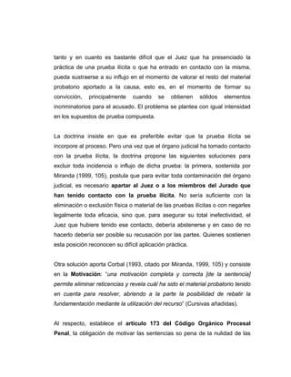 tanto y en cuanto es bastante difícil que el Juez que ha presenciado la
práctica de una prueba ilícita o que ha entrado en contacto con la misma,
pueda sustraerse a su influjo en el momento de valorar el resto del material
probatorio aportado a la causa, esto es, en el momento de formar su
convicción, principalmente cuando se obtienen sólidos elementos
incriminatorios para el acusado. El problema se plantea con igual intensidad
en los supuestos de prueba compuesta.
La doctrina insiste en que es preferible evitar que la prueba ilícita se
incorpore al proceso. Pero una vez que el órgano judicial ha tomado contacto
con la prueba ilícita, la doctrina propone las siguientes soluciones para
excluir toda incidencia o influjo de dicha prueba: la primera, sostenida por
Miranda (1999, 105), postula que para evitar toda contaminación del órgano
judicial, es necesario apartar al Juez o a los miembros del Jurado que
han tenido contacto con la prueba ilícita. No sería suficiente con la
eliminación o exclusión física o material de las pruebas ilícitas o con negarles
legalmente toda eficacia, sino que, para asegurar su total inefectividad, el
Juez que hubiere tenido ese contacto, debería abstenerse y en caso de no
hacerlo debería ser posible su recusación por las partes. Quienes sostienen
esta posición reconocen su difícil aplicación práctica.
Otra solución aporta Corbal (1993, citado por Miranda, 1999, 105) y consiste
en la Motivación: “una motivación completa y correcta [de la sentencia]
permite eliminar reticencias y revela cuál ha sido el material probatorio tenido
en cuenta para resolver, abriendo a la parte la posibilidad de rebatir la
fundamentación mediante la utilización del recurso” (Cursivas añadidas).
Al respecto, establece el artículo 173 del Código Orgánico Procesal
Penal, la obligación de motivar las sentencias so pena de la nulidad de las
 