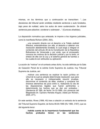 mismas, en los términos que a continuación se transcriben: “…Las
decisiones del tribunal serán emitidas mediante sentencia o auto fundados,
bajo pena de nulidad, salvo los autos de mera sustanciación. Se dictará
sentencia para absolver, condenar o sobreseer…” (Cursivas añadidas).
La disposición normativa que antecede, le impone a los órganos judiciales,
como lo manifiesta Richani (2004, 263),
…una conexión directa con el derecho a la Tutela Judicial
Efectiva, entendiéndose con ella, el derecho a obtener una
resolución debidamente fundada, lo cual exige a integrar el
contenido del artículo 26 de la Constitución de la República
Bolivariana de Venezuela y por ende, que el encausado
conozca los motivos de la decisión judicial y por lo tanto, el
enlace de ella con la Ley y el sistema general de fuentes a
los cuales le son atribuidos su aplicación.
La acción de “motivar” en el contexto antes dicho, ha sido definida por la Sala
de Casación Penal de la extinta Corte Suprema de Justicia, hoy Tribunal
Supremo de Justicia, así:
…motivar una sentencia es explicar la razón jurídica en
virtud de la cual se adopta determinada resolución; que para
ello es necesario e indispensable resumir pruebas,
discriminar el contenido de ellas, analizar y comparar los
diversos elementos de juicio entre sí, realizando la cita de
las disposiciones legales que fueran pertinentes y
determinando los hechos que se dan por probados…
(Sentencia Nº 589, de fecha 14-12-1989, con ponencia del
Magistrado Dr. Cipriano Heredia Angulo; citada por Richani,
2004, 271).
En este sentido, Rives (1999, 40) trae a colación un extracto de la sentencia
del Tribunal Supremo Español, de fecha 06-04-1990 (RJ 1990, 3187), que es
del siguiente tenor:
…habida cuenta de la importancia fundamental que los
hechos probados tienen en las sentencias
 