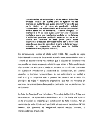 condenatorias, de modo que si no se razona sobre las
pruebas tenidas en cuenta para la fijación de los
mismos, es evidente que queda sin motivar aquello que
es lo básico en tal clase de resolución judicial,
razonamiento que debe constar en forma expresa en el
propio texto de la sentencia… siendo obligada tal
expresión a fin de que pueda aparecer ante cualquier
ciudadano como una resolución fundada en verdaderas
y auténticas pruebas, pudiendo conocer las partes el
criterio del Tribunal en este punto para poder
argumentar el recurso correspondiente con la necesaria
base, lo que, además permite al órgano judicial ad quem
enjuiciar la resolución recurrida con la debida
fundamentación (Negritas añadidas).
En consecuencia, explica el citado autor (1999, 42), cuando se alega
infracción del fundamental derecho del acusado a ser presumido inocente, el
Tribunal de alzada no solo va a verificar que el juzgador de instancia contó
con prueba de signo acusatorio suficiente para dictar el fallo condenatorio,
sino también que esa prueba se obtuvo en correctas condiciones procesales
de publicidad, inmediación y posibilidad de contradicción, sin violentar
derechos o libertades fundamentales, lo que determinaría su nulidad e
ineficacia; y a comprobar que la prueba fue valorada de acuerdo con
principios de lógica y decantada experiencia, que han de reflejarse en
correctos razonamientos en la perceptiva motivación que las sentencias han
de contener.
La Sala de Casación Penal del máximo Tribunal de la República Bolivariana
de Venezuela, ha expresado su firme criterio en lo que atañe a la violación
de la presunción de inocencia por inmotivación del fallo recurrido. Así, en
sentencia de fecha 25 de Abril de 2003, dictada en el expediente Nº 03-
000047, con ponencia del Magistrado Beltrán Haddad Chiramo, la
mencionada Sala argumentó:
 