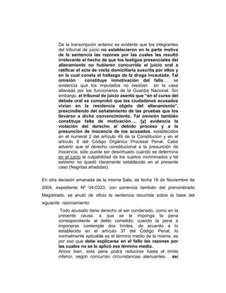 De la transcripción anterior es evidente que los integrantes
del tribunal de juicio no establecieron en la parte motiva
de la sentencia las razones por las cuales les resultó
irrelevante el hecho de que los testigos presenciales del
allanamiento no hubieren concurrido al juicio oral a
ratificar el acta de visita domiciliaria suscrita por ellos y
en la cual consta el hallazgo de la droga incautada. Tal
omisión constituye inmotivación del fallo…. se
evidencia que los imputados no residían en la casa
allanada por los funcionarios de la Guardia Nacional. Sin
embargo, el tribunal de juicio asentó que “en el curso del
debate oral se comprobó que los ciudadanos acusados
vivían en la residencia objeto del allanamiento”,
prescindiendo del señalamiento de las pruebas que los
llevaron a dicho convencimiento. Tal omisión también
constituye falta de motivación…. [y] evidencia la
violación del derecho al debido proceso y a la
presunción de inocencia de los acusados, establecidos
en el numeral 2 del artículo 49 de la Constitución y en el
artículo 8 del Código Orgánico Procesal Penal. Cabe
advertir que el derecho constitucional a la presunción de
inocencia, sólo puede ser desvirtuado cuando se determina
en el juicio la culpabilidad de los sujetos incriminados y tal
extremo no quedó claramente establecido en el presente
caso (Negritas añadidas).
En otra decisión emanada de la misma Sala, de fecha 16 de Noviembre de
2004, expediente Nº 04-0323, con ponencia también del prenombrado
Magistrado, se anuló de oficio la sentencia recurrida sobre la base del
siguiente razonamiento:
Todo acusado tiene derecho al ser condenado, como en la
presente causa, a que se le imponga la pena
correspondiente al delito cometido; cuando la pena a
imponerse contemple dos límites, de acuerdo a lo
establecido en el artículo 37 del Código Penal, lo
normalmente aplicable es el término medio de la misma, es
por eso que debe explicarse en el fallo las razones por
las cuales no se le aplicó ese término medio.
Ahora bien, esta pena podrá reducirse hasta el límite
inferior, según concurran circunstancias atenuantes… así
 