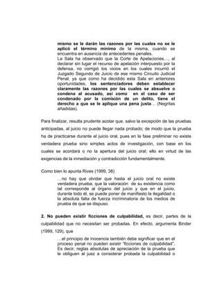 mismo se le darán las razones por las cuales no se le
aplicó el término mínimo de la misma, cuando se
encuentra en ausencia de antecedentes penales.
La Sala ha observado que la Corte de Apelaciones…, al
declarar sin lugar el recurso de apelación interpuesto por la
defensa, no corrigió los vicios en los cuales incurrió el
Juzgado Segundo de Juicio de ese mismo Circuito Judicial
Penal, ya que como ha decidido esta Sala en anteriores
oportunidades, los sentenciadores deben establecer
claramente las razones por las cuales se absuelve o
condena al acusado, así como en el caso de ser
condenado por la comisión de un delito, tiene el
derecho a que se le aplique una pena justa… (Negritas
añadidas).
Para finalizar, resulta prudente acotar que, salvo la excepción de las pruebas
anticipadas, al juicio no puede llegar nada probado; de modo que la prueba
ha de practicarse durante el juicio oral, pues en la fase preliminar no existe
verdadera prueba sino simples actos de investigación, con base en los
cuales se acordará o no la apertura del juicio oral; ello en virtud de las
exigencias de la inmediación y contradicción fundamentalmente.
Como bien lo apunta Rives (1999, 38)
…no hay que olvidar que hasta el juicio oral no existe
verdadera prueba, que la valoración de su existencia como
tal corresponde al órgano del juicio y que en el juicio,
durante todo él, se puede poner de manifiesto la ilegalidad o
la absoluta falta de fuerza incriminatoria de los medios de
prueba de que se dispuso.
2. No pueden existir ficciones de culpabilidad, es decir, partes de la
culpabilidad que no necesitan ser probadas. En efecto, argumenta Binder
(1999, 129), que
…el principio de inocencia también debe significar que en el
proceso penal no pueden existir “ficciones de culpabilidad”.
Es decir, reglas absolutas de apreciación de la prueba que
le obliguen al juez a considerar probada la culpabilidad o
 