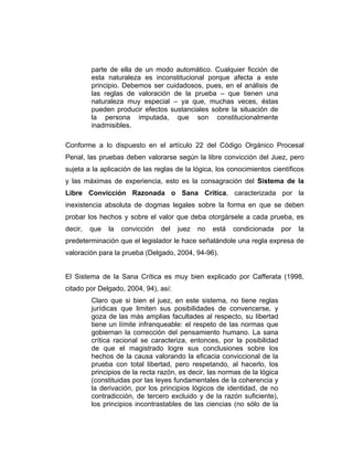 parte de ella de un modo automático. Cualquier ficción de
esta naturaleza es inconstitucional porque afecta a este
principio. Debemos ser cuidadosos, pues, en el análisis de
las reglas de valoración de la prueba – que tienen una
naturaleza muy especial – ya que, muchas veces, éstas
pueden producir efectos sustanciales sobre la situación de
la persona imputada, que son constitucionalmente
inadmisibles.
Conforme a lo dispuesto en el artículo 22 del Código Orgánico Procesal
Penal, las pruebas deben valorarse según la libre convicción del Juez, pero
sujeta a la aplicación de las reglas de la lógica, los conocimientos científicos
y las máximas de experiencia, esto es la consagración del Sistema de la
Libre Convicción Razonada o Sana Crítica, caracterizada por la
inexistencia absoluta de dogmas legales sobre la forma en que se deben
probar los hechos y sobre el valor que deba otorgársele a cada prueba, es
decir, que la convicción del juez no está condicionada por la
predeterminación que el legislador le hace señalándole una regla expresa de
valoración para la prueba (Delgado, 2004, 94-96).
El Sistema de la Sana Crítica es muy bien explicado por Cafferata (1998,
citado por Delgado, 2004, 94), así:
Claro que si bien el juez, en este sistema, no tiene reglas
jurídicas que limiten sus posibilidades de convencerse, y
goza de las más amplias facultades al respecto, su libertad
tiene un límite infranqueable: el respeto de las normas que
gobiernan la corrección del pensamiento humano. La sana
crítica racional se caracteriza, entonces, por la posibilidad
de que el magistrado logre sus conclusiones sobre los
hechos de la causa valorando la eficacia conviccional de la
prueba con total libertad, pero respetando, al hacerlo, los
principios de la recta razón, es decir, las normas de la lógica
(constituidas por las leyes fundamentales de la coherencia y
la derivación, por los principios lógicos de identidad, de no
contradicción, de tercero excluido y de la razón suficiente),
los principios incontrastables de las ciencias (no sólo de la
 