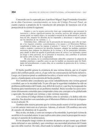 354 ANUARIO DE DERECHO CONSTITUCIONAL LATINOAMERICANO / 2007
Concuerdo con lo expresado por el profesor Miguel Ángel Fernández González
en su obra Cuestiones constitucionales en torno del Código Procesal Penal, en
cuanto expresa a propósito de la vinculación del principio de inocencia con el de
protección de la víctima lo siguiente:
Empero y con la misma convicción tiene que comprenderse que presumir la
inocencia y alterar significativamente las secuelas nocivas del antiguo procedi-
miento penal, no implica dejar a la sociedad a merced de los delincuentes ni, sobre la
base de ello, amparar los derechos de los imputados y desconocer o siquiera pospo-
ner los derechos de las víctimas. […]
Entiéndase bien: ¡Albricias! por la presunción de inocencia, pero ello no impi-
de a los órganos estatales, concretamente a los jueces y al Ministerio Público,
cumpliendo el deber que les impone el artículo 5.o
inciso 2.o
de la Constitución en
orden a respetar y promover los derechos humanos, adoptar las medidas cautelares
necesarias para amparar los derechos de la víctima y de los potenciales afectados,
pues añadir al dolor de aquella el justificado temor de volver a ser lesionada o poner
en riesgo a otras personas, no es presumir la inocencia, sino contribuir al aumento
del delito sobre la base de la ingenuidad.
De esta manera, no es constitucionalmente admisible comprimir la adopción de
medidas cautelares a aquellos casos en que la medida sea necesaria para las finali-
dades del procedimiento, si entre ellas, no se considera la protección de la víctima y
de la sociedad.
El hecho punible genera la existencia de una víctima directa, que es el sujeto
pasivo del conflicto penal, esto es, el que sufre las consecuencias del hecho delictivo.
Luego, en el proceso penal se cambiarán los roles y el actor será la víctima, y el sujeto
pasivo, el participante en la comisión del hecho punible.
Pero también debe considerarse que existe indudablemente otra víctima general
o residual, que es la sociedad toda. Es por ello que la seguridad ciudadana ha sido un
problema emblemático del Estado, muy difícil de resolver y que hoy ha traspasado las
fronteras para transformarse en un problema mundial. Basta recordar los actos terro-
ristas últimamente cometidos para comprender cómo este concepto se ha globalizado
y agravado. Su resultado son víctimas y más víctimas inocentes.
A la víctima el Código chileno la define como la ofendida y le dedica sólo tres
artículos. Sus derechos son cautelados por el Ministerio Público al tenor de lo dispues-
to en el artículo 78.
También debe tenerse presente que la víctima puede asumir el rol de querellante
y en tal carácter intervenir en el proceso. Además, el artículo 120 establece una serie
de causales de abandono de la querella.
Hoy en día, sin duda, y como así siempre se ha entendido, la principal víctima de
un delito es la sociedad entera, lo que explica entre otras cosas la preocupación nacio-
nal por el aumento de la delincuencia.
En mi despacho tengo cientos de recortes de prensa en que consta que el fenó-
meno delictual es una realidad y que constituye una necesidad prioritaria del Estado
que éste debe resolver. De todo, observando la realidad se advierte que va quedando
 