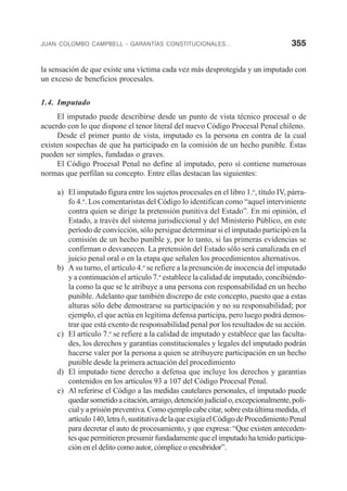 JUAN COLOMBO CAMPBELL - GARANTÍAS CONSTITUCIONALES... 355
la sensación de que existe una víctima cada vez más desprotegida y un imputado con
un exceso de beneficios procesales.
1.4. Imputado
El imputado puede describirse desde un punto de vista técnico procesal o de
acuerdo con lo que dispone el tenor literal del nuevo Código Procesal Penal chileno.
Desde el primer punto de vista, imputado es la persona en contra de la cual
existen sospechas de que ha participado en la comisión de un hecho punible. Éstas
pueden ser simples, fundadas o graves.
El Código Procesal Penal no define al imputado, pero sí contiene numerosas
normas que perfilan su concepto. Entre ellas destacan las siguientes:
a) El imputado figura entre los sujetos procesales en el libro 1.o
, título IV, párra-
fo 4.o
. Los comentaristas del Código lo identifican como “aquel interviniente
contra quien se dirige la pretensión punitiva del Estado”. En mi opinión, el
Estado, a través del sistema jurisdiccional y del Ministerio Público, en este
período de convicción, sólo persigue determinar si el imputado participó en la
comisión de un hecho punible y, por lo tanto, si las primeras evidencias se
confirman o desvanecen. La pretensión del Estado sólo será canalizada en el
juicio penal oral o en la etapa que señalen los procedimientos alternativos.
b) A su turno, el artículo 4.o
se refiere a la presunción de inocencia del imputado
y a continuación el artículo 7.o
establece la calidad de imputado, concibiéndo-
la como la que se le atribuye a una persona con responsabilidad en un hecho
punible. Adelanto que también discrepo de este concepto, puesto que a estas
alturas sólo debe demostrarse su participación y no su responsabilidad; por
ejemplo, el que actúa en legítima defensa participa, pero luego podrá demos-
trar que está exento de responsabilidad penal por los resultados de su acción.
c) El artículo 7.o
se refiere a la calidad de imputado y establece que las faculta-
des, los derechos y garantías constitucionales y legales del imputado podrán
hacerse valer por la persona a quien se atribuyere participación en un hecho
punible desde la primera actuación del procedimiento
d) El imputado tiene derecho a defensa que incluye los derechos y garantías
contenidos en los artículos 93 a 107 del Código Procesal Penal.
e) Al referirse el Código a las medidas cautelares personales, el imputado puede
quedarsometidoacitación,arraigo,detenciónjudicialo,excepcionalmente,poli-
cialyaprisiónpreventiva.Comoejemplocabecitar,sobreestaúltimamedida,el
artículo140,letrab,sustitutivadelaqueexigíaelCódigodeProcedimientoPenal
para decretar el auto de procesamiento, y que expresa: “Que existen anteceden-
tes que permitieren presumir fundadamente que el imputado ha tenido participa-
ción en el delito como autor, cómplice o encubridor”.
 