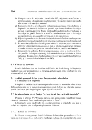 356 ANUARIO DE DERECHO CONSTITUCIONAL LATINOAMERICANO / 2007
f) Comparecencia del imputado. Los artículos 193 y siguientes se refieren a la
comparecencia, a la declaración del imputado y a algunos medios de prueba
vinculados a dicho sujeto procesal.
g) Formalización de la investigación. Es la comunicación que el fiscal efectúa al
imputado, en presencia del juez de garantía, que desarrollará una investiga-
ción en su contra, respecto de uno o más delitos determinados. Finalizada la
investigación, podrá formular acusación cuando estimare que la investiga-
ción proporciona antecedentes serios para su enjuiciamiento.
h) El juez de garantía deberá decretar el sobreseimiento definitivo cuando aparezca
clara la inocencia del imputado o éste estuviere exento de responsabilidad penal.
i) Laacusaciónyeljuiciooralsedirigenencontradelimputado,queaestasalturas
el propio Código denomina acusado, si bien se estima que, por ser un imputado
acusado, mantiene sus garantías, entre ellas la de ser considerado inocente.
j) Finalmente, la sentencia definitiva se pronunciará sobre la existencia del he-
cho punible, de los participantes y de los demás hechos vinculados al delito,
aplicando dos principios fundamentales: 1) convicción del tribunal (artículo
340), y 2) sentencia fundada (artículo 342).
1.5. Colisión de derechos
Resulta indudable que los derechos del Estado, de la víctima y del imputado
pueden llegar a ser contradictorios y, por ende, colidir, según cómo se observen. Ello
se desarrollará más adelante.
2. Análisis procesal de los temas fundamentales vinculados
a la inocencia del imputado
Cumplida la tarea de aislar los conceptos vinculados a la inocencia, sobre la base
de lo contemplado por el nuevo sistema procesal penal chileno, me referiré a algunos
puntos concretos, para luego llegar a algún tipo de conclusión.
2.1. La denominada por el Código “presunción de inocencia del imputado”
Dispone el artículo 4.o
: “Ninguna persona será considerada culpable ni tratada
como tal en tanto no fuere condenada por sentencia firme”.
Este artículo, salvo en el título, no considera inocente al imputado, sino que lo
estima no culpable, que es algo completamente diferente.
2.1.1. Estado de inocencia
La libertad es una garantía de todo habitante de la nación, que conlleva el dere-
cho a que ni el Estado ni los particulares puedan privarlo de ella o suspendérsela, salvo
 