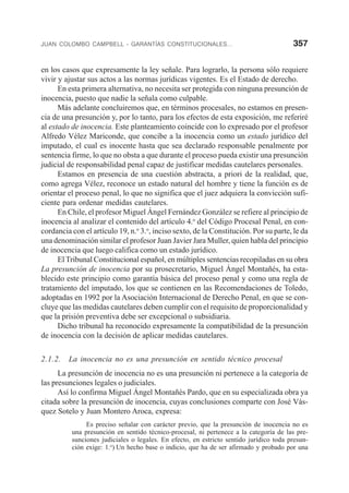 JUAN COLOMBO CAMPBELL - GARANTÍAS CONSTITUCIONALES... 357
en los casos que expresamente la ley señale. Para lograrlo, la persona sólo requiere
vivir y ajustar sus actos a las normas jurídicas vigentes. Es el Estado de derecho.
En esta primera alternativa, no necesita ser protegida con ninguna presunción de
inocencia, puesto que nadie la señala como culpable.
Más adelante concluiremos que, en términos procesales, no estamos en presen-
cia de una presunción y, por lo tanto, para los efectos de esta exposición, me referiré
al estado de inocencia. Este planteamiento coincide con lo expresado por el profesor
Alfredo Vélez Mariconde, que concibe a la inocencia como un estado jurídico del
imputado, el cual es inocente hasta que sea declarado responsable penalmente por
sentencia firme, lo que no obsta a que durante el proceso pueda existir una presunción
judicial de responsabilidad penal capaz de justificar medidas cautelares personales.
Estamos en presencia de una cuestión abstracta, a priori de la realidad, que,
como agrega Vélez, reconoce un estado natural del hombre y tiene la función es de
orientar el proceso penal, lo que no significa que el juez adquiera la convicción sufi-
ciente para ordenar medidas cautelares.
En Chile, el profesor Miguel Ángel Fernández González se refiere al principio de
inocencia al analizar el contenido del artículo 4.o
del Código Procesal Penal, en con-
cordancia con el artículo 19, n.o
3.o
, inciso sexto, de la Constitución. Por su parte, le da
una denominación similar el profesor Juan Javier Jara Muller, quien habla del principio
de inocencia que luego califica como un estado jurídico.
El Tribunal Constitucional español, en múltiples sentencias recopiladas en su obra
La presunción de inocencia por su prosecretario, Miguel Ángel Montañés, ha esta-
blecido este principio como garantía básica del proceso penal y como una regla de
tratamiento del imputado, los que se contienen en las Recomendaciones de Toledo,
adoptadas en 1992 por la Asociación Internacional de Derecho Penal, en que se con-
cluye que las medidas cautelares deben cumplir con el requisito de proporcionalidad y
que la prisión preventiva debe ser excepcional o subsidiaria.
Dicho tribunal ha reconocido expresamente la compatibilidad de la presunción
de inocencia con la decisión de aplicar medidas cautelares.
2.1.2. La inocencia no es una presunción en sentido técnico procesal
La presunción de inocencia no es una presunción ni pertenece a la categoría de
las presunciones legales o judiciales.
Así lo confirma Miguel Ángel Montañés Pardo, que en su especializada obra ya
citada sobre la presunción de inocencia, cuyas conclusiones comparte con José Vás-
quez Sotelo y Juan Montero Aroca, expresa:
Es preciso señalar con carácter previo, que la presunción de inocencia no es
una presunción en sentido técnico-procesal, ni pertenece a la categoría de las pre-
sunciones judiciales o legales. En efecto, en estricto sentido jurídico toda presun-
ción exige: 1.o
) Un hecho base o indicio, que ha de ser afirmado y probado por una
 