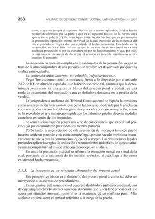 358 ANUARIO DE DERECHO CONSTITUCIONAL LATINOAMERICANO / 2007
parte, y que no integra el supuesto fáctico de la norma aplicable; 2.o
) Un hecho
presumido afirmado por la parte y que es el supuesto fáctico de la norma cuya
aplicación se pide; y 3.o
) Un nexo lógico entre los dos hechos, que es precisamente
la presunción, operación mental en virtud de la cual partiendo de la existencia del
inicio probado se llega a dar por existente el hecho presumido. Entendida así la
presunción, no hace falta insistir en que la presunción de inocencia no es una
auténtica presunción ni por su estructura ni por su funcionamiento y que, por ello,
es una manera incorrecta de decir que el acusado es inocente mientras no se de-
muestre lo contrario.
La inocencia no necesita cumplir con los elementos de la presunción, ya que se
trata de la situación jurídica de una persona que requiere ser desvirtuada por quien la
sindica como culpable.
La secuencia sería: inocente, no culpable, culpable/inocente.
Vegas Torres, comentando la inocencia frente a lo dispuesto por el artículo
24.2 de la Constitución española, que la reconoce como tal, apunta a que la deno-
minada presunción es una garantía básica del proceso penal y constituye una
regla de tratamiento del imputado, y que en definitiva descansa en la prueba de la
verdad.
La jurisprudencia uniforme del Tribunal Constitucional de España la considera
como una presunción iuris tantum, que como tal puede ser destruida por la prueba en
contrario producida con las debidas garantías procesales y cuya consagración, como
se ha recordado en este trabajo, no impide que los tribunales puedan decretar medidas
cautelares en contra de los imputados.
Su constitucionalización genera una serie de consecuencias que exceden al pro-
ceso, ya que es vinculante para todos los poderes públicos.
Por lo tanto, la interpretación de esta presunción de inocencia tampoco puede
hacerse desde un punto de vista estrictamente legal, porque hacerlo implicaría incon-
venientes técnicos para la construcción lógica del concepto. Las presunciones legales
pretenden aplicar las reglas de deducción a razonamientos inductivos, lo que constitu-
ye una incompatibilidad insuperable con el concepto en análisis.
En tanto, la presunción judicial se refiere a la operación mental en virtud de la
cual, partiendo de la existencia de los indicios probados, el juez llega a dar como
existente el hecho presumido.
2.1.3. La inocencia es un principio informador del proceso penal
Este principio es básico en el desarrollo del proceso penal y, como tal, debe ser
incorporado a las normas de procedimiento.
En mi opinión, está inmerso en el concepto de debido y justo proceso penal, uno
de cuyos ingredientes básicos es aquel que determina que quien debe probar es el que
acusa una situación anormal, como lo es la existencia de un conflicto penal. Más
adelante volveré sobre el tema al referirme a la carga de la prueba.
 