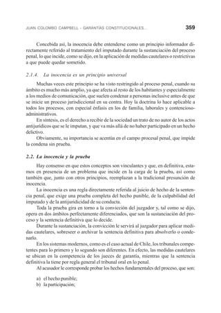 JUAN COLOMBO CAMPBELL - GARANTÍAS CONSTITUCIONALES... 359
Concebida así, la inocencia debe entenderse como un principio informador di-
rectamente referido al tratamiento del imputado durante la sustanciación del proceso
penal, lo que incide, como se dijo, en la aplicación de medidas cautelares o restrictivas
a que puede quedar sometido.
2.1.4. La inocencia es un principio universal
Muchas veces este principio se ha visto restringido al proceso penal, cuando su
ámbito es mucho más amplio, ya que afecta al resto de los habitantes y especialmente
a los medios de comunicación, que suelen condenar a personas inclusive antes de que
se inicie un proceso jurisdiccional en su contra. Hoy la doctrina lo hace aplicable a
todos los procesos, con especial énfasis en los de familia, laborales y contencioso-
administrativos.
En síntesis, es el derecho a recibir de la sociedad un trato de no autor de los actos
antijurídicos que se le imputan, y que va más allá de no haber participado en un hecho
delictivo.
Obviamente, su importancia se acentúa en el campo procesal penal, que impide
la condena sin prueba.
2.2. La inocencia y la prueba
Hay consenso en que estos conceptos son vinculantes y que, en definitiva, esta-
mos en presencia de un problema que incide en la carga de la prueba, así como
también que, junto con otros principios, reemplazan a la tradicional presunción de
inocencia.
La inocencia es una regla directamente referida al juicio de hecho de la senten-
cia penal, que exige una prueba completa del hecho punible, de la culpabilidad del
imputado y de la antijuridicidad de su conducta.
Toda la prueba gira en torno a la convicción del juzgador y, tal como se dijo,
opera en dos ámbitos perfectamente diferenciados, que son la sustanciación del pro-
ceso y la sentencia definitiva que lo decide.
Durante la sustanciación, la convicción le servirá al juzgador para aplicar medi-
das cautelares, sobreseer o archivar la sentencia definitiva para absolverlo o conde-
narlo.
En los sistemas modernos, como es el caso actual de Chile, los tribunales compe-
tentes para lo primero y lo segundo son diferentes. En efecto, las medidas cautelares
se ubican en la competencia de los jueces de garantía, mientras que la sentencia
definitiva la tiene por regla general el tribunal oral en lo penal.
Al acusador le corresponde probar los hechos fundamentales del proceso, que son:
a) el hecho punible;
b) la participación;
 