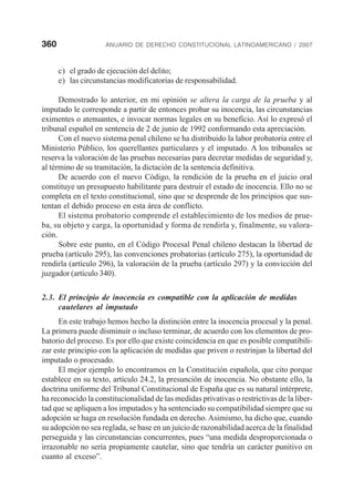 360 ANUARIO DE DERECHO CONSTITUCIONAL LATINOAMERICANO / 2007
c) el grado de ejecución del delito;
e) las circunstancias modificatorias de responsabilidad.
Demostrado lo anterior, en mi opinión se altera la carga de la prueba y al
imputado le corresponde a partir de entonces probar su inocencia, las circunstancias
eximentes o atenuantes, e invocar normas legales en su beneficio. Así lo expresó el
tribunal español en sentencia de 2 de junio de 1992 conformando esta apreciación.
Con el nuevo sistema penal chileno se ha distribuido la labor probatoria entre el
Ministerio Público, los querellantes particulares y el imputado. A los tribunales se
reserva la valoración de las pruebas necesarias para decretar medidas de seguridad y,
al término de su tramitación, la dictación de la sentencia definitiva.
De acuerdo con el nuevo Código, la rendición de la prueba en el juicio oral
constituye un presupuesto habilitante para destruir el estado de inocencia. Ello no se
completa en el texto constitucional, sino que se desprende de los principios que sus-
tentan el debido proceso en esta área de conflicto.
El sistema probatorio comprende el establecimiento de los medios de prue-
ba, su objeto y carga, la oportunidad y forma de rendirla y, finalmente, su valora-
ción.
Sobre este punto, en el Código Procesal Penal chileno destacan la libertad de
prueba (artículo 295), las convenciones probatorias (artículo 275), la oportunidad de
rendirla (artículo 296), la valoración de la prueba (artículo 297) y la convicción del
juzgador (artículo 340).
2.3. El principio de inocencia es compatible con la aplicación de medidas
cautelares al imputado
En este trabajo hemos hecho la distinción entre la inocencia procesal y la penal.
La primera puede disminuir o incluso terminar, de acuerdo con los elementos de pro-
batorio del proceso. Es por ello que existe coincidencia en que es posible compatibili-
zar este principio con la aplicación de medidas que priven o restrinjan la libertad del
imputado o procesado.
El mejor ejemplo lo encontramos en la Constitución española, que cito porque
establece en su texto, artículo 24.2, la presunción de inocencia. No obstante ello, la
doctrina uniforme del Tribunal Constitucional de España que es su natural intérprete,
ha reconocido la constitucionalidad de las medidas privativas o restrictivas de la liber-
tad que se apliquen a los imputados y ha sentenciado su compatibilidad siempre que su
adopción se haga en resolución fundada en derecho. Asimismo, ha dicho que, cuando
su adopción no sea reglada, se base en un juicio de razonabilidad acerca de la finalidad
perseguida y las circunstancias concurrentes, pues “una medida desproporcionada o
irrazonable no sería propiamente cautelar, sino que tendría un carácter punitivo en
cuanto al exceso”.
 
