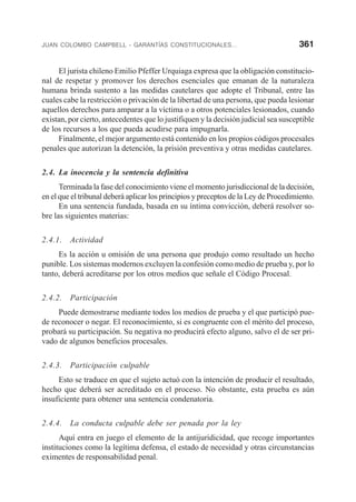 JUAN COLOMBO CAMPBELL - GARANTÍAS CONSTITUCIONALES... 361
El jurista chileno Emilio Pfeffer Urquiaga expresa que la obligación constitucio-
nal de respetar y promover los derechos esenciales que emanan de la naturaleza
humana brinda sustento a las medidas cautelares que adopte el Tribunal, entre las
cuales cabe la restricción o privación de la libertad de una persona, que pueda lesionar
aquellos derechos para amparar a la víctima o a otros potenciales lesionados, cuando
existan, por cierto, antecedentes que lo justifiquen y la decisión judicial sea susceptible
de los recursos a los que pueda acudirse para impugnarla.
Finalmente, el mejor argumento está contenido en los propios códigos procesales
penales que autorizan la detención, la prisión preventiva y otras medidas cautelares.
2.4. La inocencia y la sentencia definitiva
Terminada la fase del conocimiento viene el momento jurisdiccional de la decisión,
en el que el tribunal deberá aplicar los principios y preceptos de la Ley de Procedimiento.
En una sentencia fundada, basada en su íntima convicción, deberá resolver so-
bre las siguientes materias:
2.4.1. Actividad
Es la acción u omisión de una persona que produjo como resultado un hecho
punible. Los sistemas modernos excluyen la confesión como medio de prueba y, por lo
tanto, deberá acreditarse por los otros medios que señale el Código Procesal.
2.4.2. Participación
Puede demostrarse mediante todos los medios de prueba y el que participó pue-
de reconocer o negar. El reconocimiento, si es congruente con el mérito del proceso,
probará su participación. Su negativa no producirá efecto alguno, salvo el de ser pri-
vado de algunos beneficios procesales.
2.4.3. Participación culpable
Esto se traduce en que el sujeto actuó con la intención de producir el resultado,
hecho que deberá ser acreditado en el proceso. No obstante, esta prueba es aún
insuficiente para obtener una sentencia condenatoria.
2.4.4. La conducta culpable debe ser penada por la ley
Aquí entra en juego el elemento de la antijuridicidad, que recoge importantes
instituciones como la legítima defensa, el estado de necesidad y otras circunstancias
eximentes de responsabilidad penal.
 