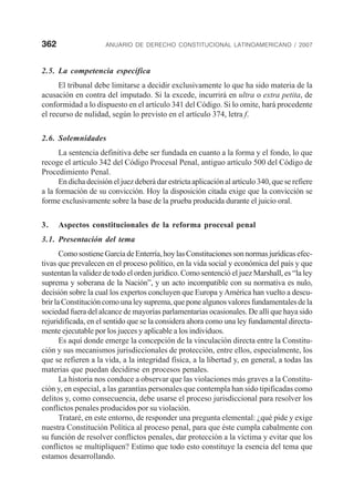 362 ANUARIO DE DERECHO CONSTITUCIONAL LATINOAMERICANO / 2007
2.5. La competencia específica
El tribunal debe limitarse a decidir exclusivamente lo que ha sido materia de la
acusación en contra del imputado. Si la excede, incurrirá en ultra o extra petita, de
conformidad a lo dispuesto en el artículo 341 del Código. Si lo omite, hará procedente
el recurso de nulidad, según lo previsto en el artículo 374, letra f.
2.6. Solemnidades
La sentencia definitiva debe ser fundada en cuanto a la forma y el fondo, lo que
recoge el artículo 342 del Código Procesal Penal, antiguo artículo 500 del Código de
Procedimiento Penal.
En dicha decisión el juez deberá dar estricta aplicación al artículo 340, que se refiere
a la formación de su convicción. Hoy la disposición citada exige que la convicción se
forme exclusivamente sobre la base de la prueba producida durante el juicio oral.
3. Aspectos constitucionales de la reforma procesal penal
3.1. Presentación del tema
ComosostieneGarcíadeEnterría,hoylasConstitucionessonnormasjurídicasefec-
tivas que prevalecen en el proceso político, en la vida social y económica del país y que
sustentan la validez de todo el orden jurídico. Como sentenció el juez Marshall, es “la ley
suprema y soberana de la Nación”, y un acto incompatible con su normativa es nulo,
decisión sobre la cual los expertos concluyen que Europa yAmérica han vuelto a descu-
brirlaConstitucióncomounaleysuprema,queponealgunosvaloresfundamentalesdela
sociedad fuera del alcance de mayorías parlamentarias ocasionales. De allí que haya sido
rejuridificada, en el sentido que se la considera ahora como una ley fundamental directa-
mente ejecutable por los jueces y aplicable a los individuos.
Es aquí donde emerge la concepción de la vinculación directa entre la Constitu-
ción y sus mecanismos jurisdiccionales de protección, entre ellos, especialmente, los
que se refieren a la vida, a la integridad física, a la libertad y, en general, a todas las
materias que puedan decidirse en procesos penales.
La historia nos conduce a observar que las violaciones más graves a la Constitu-
ción y, en especial, a las garantías personales que contempla han sido tipificadas como
delitos y, como consecuencia, debe usarse el proceso jurisdiccional para resolver los
conflictos penales producidos por su violación.
Trataré, en este entorno, de responder una pregunta elemental: ¿qué pide y exige
nuestra Constitución Política al proceso penal, para que éste cumpla cabalmente con
su función de resolver conflictos penales, dar protección a la víctima y evitar que los
conflictos se multipliquen? Estimo que todo esto constituye la esencia del tema que
estamos desarrollando.
 