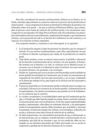 JUAN COLOMBO CAMPBELL - GARANTÍAS CONSTITUCIONALES... 363
Para ello, consideraré las normas constitucionales chilenas en su forma y en su
fondo, teniendo especialmente en cuenta las relativas al ejercicio de la jurisdicción en
materia penal —cuya competencia la tienen en plenitud los tribunales de garantía y los
tribunales orales en lo penal—, las que se refieren al Ministerio Público, que contem-
plan al proceso como forma de solución del conflicto penal y los mecanismos auto-
compositivos incorporados al Código Procesal Penal, todo ello enfrentado a los princi-
pios informadores del nuevo procedimiento, ampliamente divulgado y que inspiraron la
reforma, con la precisión de cuál es la función de Carabineros en este contexto y, en
especial, en la relación víctimas-imputados.
Una respuesta tentativa y temeraria a esta interrogante es la siguiente:
1. La Constitución asegura a todas las personas los derechos que les otorgan el
artículo 19 y sus normas complementarias, entre ellas, especialmente, las que
se refieren al derecho a protegerse por medio de la jurisdicción en materia
penal.
2. Todo delito produce, como su natural consecuencia, la pérdida o alteración
de los derechos constitucionales de las víctimas.Así, por ejemplo, el homici-
dio termina con el derecho a la vida, la violación con la libertad sexual, el
secuestro con el derecho a la libertad en todo el territorio, los actos terroris-
tas ponen término a las garantías o las restringen.
3. Siendo así, la persona que con su acción u omisión produjo como resultado un
hecho punible ha infringido la Constitución; por lo tanto, los mecanismos de
resguardo de ésta deben activarse para procesarla y, en su caso, condenarla
en la forma que indique la ley, para lograr así la eficacia real de la preceptiva
constitucional.
4. El proceso penal debe ser el instrumento jurídico utilizado para investigar con
celeridad y eficiencia la existencia de un hecho punible, la determinación de
los participantes y las demás circunstancias que puedan servir de fundamen-
to a la sentencia que lo resuelva.
5. La víctima, sus parientes y la sociedad deben sentir que la Constitución que los
rige y el Estado que debe hacerla cumplir les otorga, frente a un hecho criminal,
la necesaria protección a través del proceso. Si de éste surgen responsabilidades
penales y patrimoniales, ellas deben ser realmente efectivas, y los participantes
recibir la correspondiente sanción. Debe recordarse que, al prohibir y sancionar
la autotutela, el sistema les otorgó a las víctimas, en su reemplazo, el derecho a la
acción y al proceso como única forma de solución de su conflicto.
6. Se debe proporcionar a la comunidad la percepción de que el delincuente es
un antisocial que con su conducta violentó derechos constitucionales de sus
semejantes, que dejó de ser inocente y que, en esa condición, debe ser res-
tringido en sus derechos personales por haber provocado con su acción la
suspensión o pérdida de los derechos humanos de la víctima.
 