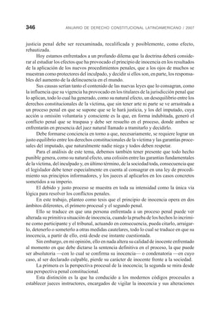 346 ANUARIO DE DERECHO CONSTITUCIONAL LATINOAMERICANO / 2007
justicia penal debe ser reexaminada, recalificada y posiblemente, como efecto,
rebautizada.
Hoy estamos enfrentados a un profundo dilema que la doctrina deberá conside-
rar al estudiar los efectos que ha provocado el principio de inocencia en los resultados
de la aplicación de los nuevos procedimientos penales, que a los ojos de muchos se
muestran como protectores del inculpado, y decidir si ellos son, en parte, los responsa-
bles del aumento de la delincuencia en el mundo.
Sus causas serían tanto el contenido de las nuevas leyes que lo consagran, como
la influencia que su vigencia ha provocado en los titulares de la jurisdicción penal que
lo aplican, todo lo cual ha generado, como su natural efecto, un desequilibrio entre los
derechos constitucionales de la víctima, que sin tener arte ni parte se ve arrastrada a
un proceso penal en que se supone que se le hará justicia, y los del imputado, cuya
acción u omisión voluntaria y consciente es la que, en forma indubitada, generó el
conflicto penal que se traspasa y debe ser resuelto en el proceso, donde ambos se
enfrentarán en presencia del juez natural llamado a tramitarlo y decidirlo.
Debe formarse conciencia en torno a que, necesariamente, se requiere lograr un
justo equilibrio entre los derechos constitucionales de la víctima y las garantías proce-
sales del imputado, que naturalmente nadie niega y todos deben respetar.
Para el análisis de este tema, debemos también tener presente que todo hecho
punible genera, como su natural efecto, una colisión entre las garantías fundamentales
de la víctima, del inculpado y, en último término, de la sociedad toda, consecuencia que
el legislador debe tener especialmente en cuenta al consagrar en una ley de procedi-
miento sus principios informadores, y los jueces al aplicarlos en los casos concretos
sometidos a su imperio.
El debido y justo proceso se muestra en toda su intensidad como la única vía
lógica para resolver los conflictos penales.
En este trabajo, planteo como tesis que el principio de inocencia opera en dos
ámbitos diferentes, el primero procesal y el segundo penal.
Ello se traduce en que una persona enfrentada a un proceso penal puede ver
alterada su primitiva situación de inocencia, cuando la prueba de los hechos lo incrimi-
ne como participante y el tribunal, actuando en consecuencia, pueda citarlo, arraigar-
lo, detenerlo o someterlo a otras medidas cautelares, todo lo cual se traduce en que su
inocencia, a partir de ello, está desde ese instante cuestionada.
Sin embargo, en mi opinión, ello en nada altera su calidad de inocente enfrentado
al momento en que debe dictarse la sentencia definitiva en el proceso, la que puede
ser absolutoria —con lo cual se confirma su inocencia— o condenatoria —en cuyo
caso, al ser declarado culpable, pierde su carácter de inocente frente a la sociedad.
La primera es la perspectiva procesal de la inocencia; la segunda se mira desde
una perspectiva penal constitucional.
Esta distinción es la que ha conducido a los modernos códigos procesales a
establecer jueces instructores, encargados de vigilar la inocencia y sus alteraciones
 