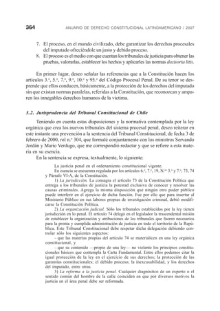 364 ANUARIO DE DERECHO CONSTITUCIONAL LATINOAMERICANO / 2007
7. El proceso, en el mundo civilizado, debe garantizar los derechos procesales
del imputado ofreciéndole un justo y debido proceso.
8. El proceso es el medio con que cuentan los tribunales de justicia para obtener las
pruebas, valorarlas, establecer los hechos y aplicarles las normas decisoria litis.
En primer lugar, deseo señalar las referencias que a la Constitución hacen los
artículos 3.o
, 5.o
, 7.o
, 9.o
, 10.o
y 95.o
del Código Procesal Penal. De su tenor se des-
prende que ellos conducen, básicamente, a la protección de los derechos del imputado
sin que existan normas paralelas, referidas a la Constitución, que reconozcan y ampa-
ren los innegables derechos humanos de la víctima.
3.2. Jurisprudencia del Tribunal Constitucional de Chile
Teniendo en cuenta estas disposiciones y la normativa contemplada por la ley
orgánica que crea los nuevos tribunales del sistema procesal penal, deseo reiterar en
este instante una prevención a la sentencia del Tribunal Constitucional, de fecha 3 de
febrero de 2000, rol n.o
304, que formulé conjuntamente con los ministros Servando
Jordán y Mario Verdugo, que me correspondió redactar y que se refiere a esta mate-
ria en su esencia.
En la sentencia se expresa, textualmente, lo siguiente:
La justicia penal en el ordenamiento constitucional vigente.
En esencia se encuentra regulada por los artículos 6.o
, 7.o
, 19, N.os
3.o
y 7.o
, 73, 74
y Párrafo VI-A, de la Constitución.
1) La jurisdicción. La consagra el artículo 73 de la Constitución Política que
entrega a los tribunales de justicia la potestad exclusiva de conocer y resolver las
causas criminales. Agrega la misma disposición que ningún otro poder público
puede interferir en el ejercicio de dicha función. Fue por ello que para insertar al
Ministerio Público en sus labores propias de investigación criminal, debió modifi-
carse la Constitución Política.
2) La organización judicial. Sólo los tribunales establecidos por la ley tienen
jurisdicción en lo penal. El artículo 74 delegó en el legislador la trascendental misión
de establecer la organización y atribuciones de los tribunales que fueren necesarios
para la pronta y cumplida administración de justicia en todo el territorio de la Repú-
blica. Este Tribunal Constitucional debe respetar dicha delegación debiendo con-
trolar sólo los siguientes aspectos:
– que las materias propias del artículo 74 se materialicen en una ley orgánica
constitucional, y
– que su contenido —propio de una ley— no violente los principios constitu-
cionales básicos que contempla la Carta Fundamental. Entre ellos podemos citar la
igual protección de la ley en el ejercicio de sus derechos; la protección de las
garantías constitucionales; el debido proceso; la inexcusabilidad, y los derechos
del imputado, entre otras.
3) La reforma a la justicia penal. Cualquier diagnóstico de un experto o el
sentido común del hombre de la calle coinciden en que por diversos motivos la
justicia en el área penal debe ser reformada.
 