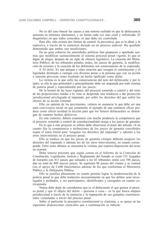 JUAN COLOMBO CAMPBELL - GARANTÍAS CONSTITUCIONALES... 365
No es del caso buscar las causas a una notoria realidad en que la delincuencia
aumenta en términos alarmantes, y en forma cada vez más cruel y sofisticada. El
diagnóstico en que todos coinciden, es que debe ser controlada.
Para ello, sólo existen dos formas de control: la preventiva, que es la ideal, y la
represiva, a través de la sentencia dictada en un proceso judicial. Ha quedado
demostrado que ambas son insuficientes.
En un gran esfuerzo las autoridades políticas han propuesto y aprobado nor-
mas que modifican sustancialmente el sistema procesal penal vigente, lo que es
digno de elogio, después de un siglo de silencio legislativo. La creación del Minis-
terio Público; de los tribunales penales orales, los jueces de garantía, la modifica-
ción de recursos y la creación de los defensores son consecuencias de lo expresado.
4. El delito. Es una antigua y clara creación que recogen el constituyente y el
legislador destinado a castigar con diversas penas a la persona que con su acción
u omisión provocan como resultado un hecho tipificado como delito.
La víctima es la que sufre las consecuencias del acto del delincuente y por lo
tanto, es ella la que primordial y principalmente debe ser amparada por todo sistema
de justicia penal y especialmente por sus jueces.
De la lectura de las leyes vigentes, del proyecto sometido a control y del resto
de las proposiciones traídas a la vista se desprende una tendencia a dar protección
jurisdiccional privilegiada al imputado, por sobre los derechos del que sufrió los
efectos de su acción criminal.
Ello, en opinión de los previnientes, vulnera en sustancia lo que debe ser una
sana convivencia social en que justamente el ejemplo de una sentencia eficaz pro-
duce como efecto residual la lección para que los futuros delincuentes se absten-
gan de cometer hechos delictivos.
En este contexto, deberá examinarse con mucha prudencia la competencia que
el proyecto sometido a control de constitucionalidad otorga a los jueces de garantía.
En lo que a este proyecto se refiere debe observarse el tenor del artículo 14 en
cuanto fija la competencia o atribuciones de los jueces de garantía concebidos
según el tenor literal para “asegurar los derechos del imputado” y además a los
otros intervinientes en el proceso penal.
Ello se traduce en que los jueces de garantía siempre deberán asegurar los
derechos del imputado y además los de los otros intervinientes, en cuanto corres-
ponda. Entre estos últimos se encuentra la víctima, por expresa disposición del texto
en examen.
Debe tenerse presente que según consta en el Informe de la Comisión de
Constitución, Legislación, Justicia y Reglamento del Senado se crean 151 Juzgados
de Garantía con 413 jueces que sumados a los 43 tribunales orales con 396 jueces,
dan un total de 809 nuevos jueces. Se suprimen 86 jueces del crimen y se contará
con el apoyo de 2.640 funcionarios además de los que conforman el Ministerio
Público y la Defensoría Pública.
Ello se justifica plenamente en cuanto permita lograr la modernización de la
justicia penal lo que debe traducirse necesariamente en que los delitos sean inves-
tigados y probados, y sus participantes, identificados y castigados en cuanto co-
rresponda.
Nunca debe dejar de considerarse que es el delincuente el que genera el proce-
so penal y que el objeto del delito —persona o cosa— es la que busca amparo
jurisdiccional a través de la sentencia y la reparación de sus garantías constitucio-
nales violentadas a través del proceso penal.
Sobre el particular la preceptiva constitucional es clarísima, y se apoya en las
siguientes disposiciones esenciales que a continuación se indican:
 