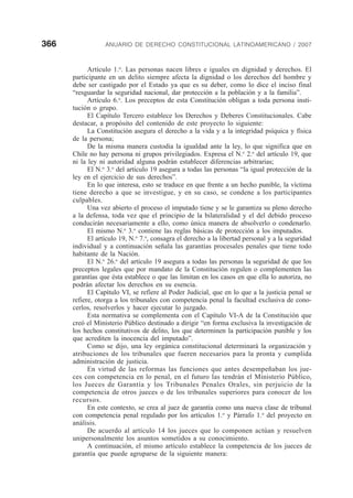 366 ANUARIO DE DERECHO CONSTITUCIONAL LATINOAMERICANO / 2007
Artículo 1.o
. Las personas nacen libres e iguales en dignidad y derechos. El
participante en un delito siempre afecta la dignidad o los derechos del hombre y
debe ser castigado por el Estado ya que es su deber, como lo dice el inciso final
“resguardar la seguridad nacional, dar protección a la población y a la familia”.
Artículo 6.o
. Los preceptos de esta Constitución obligan a toda persona insti-
tución o grupo.
El Capítulo Tercero establece los Derechos y Deberes Constitucionales. Cabe
destacar, a propósito del contenido de este proyecto lo siguiente:
La Constitución asegura el derecho a la vida y a la integridad psíquica y física
de la persona;
De la misma manera custodia la igualdad ante la ley, lo que significa que en
Chile no hay persona ni grupos privilegiados. Expresa el N.o
2.o
del artículo 19, que
ni la ley ni autoridad alguna podrán establecer diferencias arbitrarias;
El N.o
3.o
del artículo 19 asegura a todas las personas “la igual protección de la
ley en el ejercicio de sus derechos”.
En lo que interesa, esto se traduce en que frente a un hecho punible, la víctima
tiene derecho a que se investigue, y en su caso, se condene a los participantes
culpables.
Una vez abierto el proceso el imputado tiene y se le garantiza su pleno derecho
a la defensa, toda vez que el principio de la bilateralidad y el del debido proceso
conducirán necesariamente a ello, como única manera de absolverlo o condenarlo.
El mismo N.o
3.o
contiene las reglas básicas de protección a los imputados.
El artículo 19, N.o
7.o
, consagra el derecho a la libertad personal y a la seguridad
individual y a continuación señala las garantías procesales penales que tiene todo
habitante de la Nación.
El N.o
26.o
del artículo 19 asegura a todas las personas la seguridad de que los
preceptos legales que por mandato de la Constitución regulen o complementen las
garantías que ésta establece o que las limitan en los casos en que ella lo autoriza, no
podrán afectar los derechos en su esencia.
El Capítulo VI, se refiere al Poder Judicial, que en lo que a la justicia penal se
refiere, otorga a los tribunales con competencia penal la facultad exclusiva de cono-
cerlos, resolverlos y hacer ejecutar lo juzgado.
Esta normativa se complementa con el Capítulo VI-A de la Constitución que
creó el Ministerio Público destinado a dirigir “en forma exclusiva la investigación de
los hechos constitutivos de delito, los que determinen la participación punible y los
que acrediten la inocencia del imputado”.
Como se dijo, una ley orgánica constitucional determinará la organización y
atribuciones de los tribunales que fueren necesarios para la pronta y cumplida
administración de justicia.
En virtud de las reformas las funciones que antes desempeñaban los jue-
ces con competencia en lo penal, en el futuro las tendrán el Ministerio Público,
los Jueces de Garantía y los Tribunales Penales Orales, sin perjuicio de la
competencia de otros jueces o de los tribunales superiores para conocer de los
recursos.
En este contexto, se crea al juez de garantía como una nueva clase de tribunal
con competencia penal regulado por los artículos 1.o
y Párrafo 1.o
del proyecto en
análisis.
De acuerdo al artículo 14 los jueces que lo componen actúan y resuelven
unipersonalmente los asuntos sometidos a su conocimiento.
A continuación, el mismo artículo establece la competencia de los jueces de
garantía que puede agruparse de la siguiente manera:
 