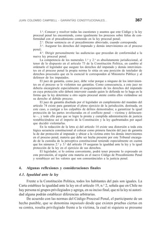 JUAN COLOMBO CAMPBELL - GARANTÍAS CONSTITUCIONALES... 367
1.o
. Conocer y resolver todas las cuestiones y asuntos que este Código y la ley
procesal penal les encomiende, como igualmente los procesos sobre faltas de con-
formidad con el procedimiento contenido en la ley procesal penal;
2.o
. Dictar sentencia en el procedimiento abreviado, cuando corresponda;
3.o
. Asegurar los derechos del imputado y demás intervinientes en el proceso
penal;
4.o
. Dirigir personalmente las audiencias que procedan de conformidad a la
nueva ley procesal penal.
La competencia de los numerales 1.o
y 2.o
es absolutamente jurisdiccional, al
tenor de lo dispuesto en el artículo 73 de la Constitución Política, en cambio al
ordenarle el legislador que asegure los derechos del imputado y demás intervinien-
tes en el proceso penal la propia norma lo sitúa en una posición de tutelador de
derechos procesales que en lo esencial le corresponden al Ministerio Público y al
defensor de los imputados.
El juez de garantía, como juez, debe velar porque a ninguno de los intervinien-
tes en el proceso se le violenten sus garantías. Como consecuencia, a este juez no
debería encargársele especialmente el aseguramiento de los derechos del imputado
en cuya protección sólo deberá intervenir cuando quien lo defienda no lo haga en la
forma que la ley determine u otro sujeto procesal atente contra ellos violándose así
su derecho al debido proceso.
El juez de garantía diseñado por el legislador en cumplimiento del mandato del
artículo 74 existe para garantizar el pleno ejercicio de la jurisdicción, destinada, en
este caso, a castigar a los culpables de delitos demostrados; a garantizar la igual
protección de las partes involucradas en el conflicto penal —víctima y delincuen-
te—, y todo ello para que se logre la pronta y cumplida administración de justicia
restableciéndose así el imperio de la Constitución y la ley quebrantados por aquel
que decidió violentarlas.
En la redacción de la letra a) del artículo 14 existe una distorsión a toda esta
lógica secuencia constitucional al colocar como primera función del juez de garantía
la de dar protección al imputado y ubicar a la víctima entre los demás intervinientes
en el proceso penal, materia que debe ser hecha presente por este Tribunal encarga-
do de la custodia de la perceptiva constitucional teniendo especialmente en cuenta
que los números 2.o
y 3.o
del artículo 19 aseguran la igualdad ante la ley y la igual
protección de la ley en el ejercicio de sus derechos.
El legislador, si lo estima conveniente, podrá tener presente lo expresado en
esta prevención, al regular esta materia en el nuevo Código de Procedimiento Penal
y restablecer así los valores que son consustánciales a la justicia penal.
4. Algunas reflexiones y consideraciones finales
4.1. Igualdad ante la ley
Frente a la Constitución Política, todos los habitantes del país son iguales. La
Carta establece la igualdad ante la ley en el artículo 19, n.o
2, señala que en Chile no
hay persona ni grupos privilegiados y agrega, en su inciso final, que ni la ley ni autori-
dad alguna podrán establecer diferencias arbitrarias.
De acuerdo con las normas del Código Procesal Penal, el participante de un
hecho punible, que se denomina imputado desde que existen pruebas ciertas en
su contra, resulta privilegiado frente a la víctima, la cual ni siquiera se presume
 