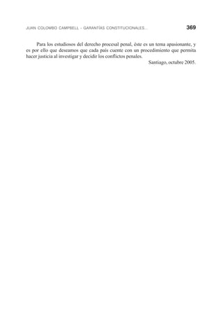 JUAN COLOMBO CAMPBELL - GARANTÍAS CONSTITUCIONALES... 369
Para los estudiosos del derecho procesal penal, éste es un tema apasionante, y
es por ello que deseamos que cada país cuente con un procedimiento que permita
hacer justicia al investigar y decidir los conflictos penales.
Santiago, octubre 2005.
 