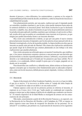 JUAN COLOMBO CAMPBELL - GARANTÍAS CONSTITUCIONALES... 347
durante el proceso, y otros diferentes, los sentenciadores, a quienes se les asigna la
responsabilidad jurisdiccional de decidir, en definitiva, sobre la situación de inocencia o
culpabilidad del acusado.
Este planteamiento permite, por una parte, explicar por qué el imputado puede
ser sometido a medidas cautelares y, por la otra, cómo puede mantener hasta antes de
la sentencia definitiva su inocencia penal. Será dicha resolución la que lo declarará
inocente o culpable, mas, desde el momento en que la ley de procedimiento autoriza a
la jurisdicción para aplicarle medidas cautelares que restrinjan o le priven de su liber-
tad, resulta obvio que no podría ser considerado como inocente en el proceso, ya que
ningún juez podría decretarlas frente a un inocente absoluto.
Hoy existe una contradicción evidente, ya que por una parte el nuevo sistema
procesal presume inocente al imputado y por la otra autoriza al juez para privarlo de su
libertad o restringírsela, a la luz de la prueba rendida. La lógica jurídica nos dice que un
inocente no puede estar privado de libertad. Ello clama una explicación satisfactoria
que puede surgir de la distinción que estamos planteando en este trabajo o de otras
explicaciones que puedan plantearse.
Esta visión encuentra un reforzado apoyo en nuestra Constitución, que establece
que, si los jueces instructores someten a proceso a una persona por una decisión que
posteriormente se declare injustificadamente errónea o arbitraria, esa persona tendrá
derecho a ser indemnizada por el Estado por los perjuicios que haya sufrido. Por el
contrario, si es condenada, deberá cumplir la pena que se le asigne, pagando así su
deuda con la sociedad.
Para desarrollar este conflictivo y debatido tema, deben aislarse en forma previa
algunos conceptos que se muestran como fundamentales para su adecuada compren-
sión, como son los de inocencia, debido proceso penal, imputado, víctima y colisión de
derechos.
1.1. Inocencia
Según el diccionario de la Real Academia Española, inocente es el que no daña,
el que no es nocivo. Y la inocencia se define como el “estado del alma limpia de
culpa”, “excepción de culpa en un delito o en una mala acción”.
Ulpiano aparece como uno de los primeros juristas en referirse al inocente, al
expresar en su Corpus Juris Civile que “nadie puede ser condenado por sospecha,
porque es mejor que se deje impune el delito de un culpable que condenar a un inocen-
te”. El sistema inquisitivo de la Edad Media se encargaría de arrasar con las conse-
cuencias de este principio.
Más tarde, concretamente a partir de la Revolución Francesa y, en especial, con
la Declaración de los Derechos del Hombre y del Ciudadano de 1789, se repone su
plena vigencia como una forma de recuperar los derechos de las personas. En su
artículo 9.o
se establece, por primera vez, la presunción de inocencia en los siguientes
 