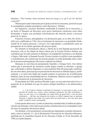 348 ANUARIO DE DERECHO CONSTITUCIONAL LATINOAMERICANO / 2007
términos: “Tout homme étant présumé innocent jusqu â ce qu’il ait été déclaré
coupable”.
Montesquieu optó claramente por la protección de los inocentes, posición en que
lo acompañaron grandes pensadores como Rousseau y Voltaire.
En Inglaterra, Jeremías Bentham enarbolaba la bandera de la inocencia, y
en Italia el Marqués de Beccaria sería quien finalmente canalizara estas ideas
destinadas a lograr una profunda reformulación del derecho penal y procesal
penal de la época.
Francisco Carrara, anticipándose a la declaración gala, en su obra Dei delitti e
delle pene, publicada en 1764, eleva el principio de inocencia a un postulado funda-
mental de la ciencia procesal, e invoca a los especialistas a considerarlo como un
presupuesto de las demás garantías del proceso penal.
No obstante la formulación clásica y liberal de la mal llamada presunción de
inocencia, ésta ya fue objeto de duras críticas por la Escuela Positiva italiana, por
considerar que no tenía sustento ni obedecía a la realidad de los hechos y era absurda
e ilógica. Más tarde, la llamada Escuela Técnica Jurídica la calificó como paradójica
y contradictoria, por estimar que las normas penales no están destinadas tanto a tute-
lar la inocencia protegida por ella como a reprimir los delitos.
Destacan en esta línea de pensamiento Garofalo y Enrique Ferri. Este último
reitera que la presunción de inocencia resulta ilógica cuando es absoluta, y agrega
que, enfrentados a delitos flagrantes o a una confesión libre del procesado, confirma-
da con otros datos, pareciera que la presunción de inocencia se debilita lógica y jurídi-
camente, y se torna más frágil aún cuando estamos en presencia de un delincuente
habitual, autor de una criminalidad atávica. Finalmente, Manzini cierra el capítulo al
negar la existencia de la presunción de inocencia.
El presidente de Chile, profesor Ricardo Lagos, en una entrevista televisiva y a
propósito de la facilidad con que los jueces otorgan beneficios a los delincuentes,
señaló:
[…] en el nuevo sistema se presume la inocencia. Lo que pasa es que, si una
persona ha tenido tres, cuatro, cinco condenas anteriores, ha sido reincidente y,
como en este caso, se le sorprende con cuatro kilos de pasta base y con una pesa
electrónica…, ahí hay una situación de criterio, es difícil suponer que se presume
inocente a alguien que anda con cuatro kilos de pasta base y con una pesa para
poder venderla como corresponde.
Como puede observarse, ni antes ni ahora hay claridad sobre el ámbito de aplica-
ción de este principio y ello explica que muchas constituciones no lo contemplen como
tal entre las garantías del proceso penal.
No obstante, sí lo encontramos reconocido por importantes acuerdos internacio-
nales, como el artículo 11.1 de la Declaración Universal de los Derechos Humanos,
aprobada por la Asamblea General de las Naciones Unidas el 10 de diciembre de
1948, en cuanto dispone:
 