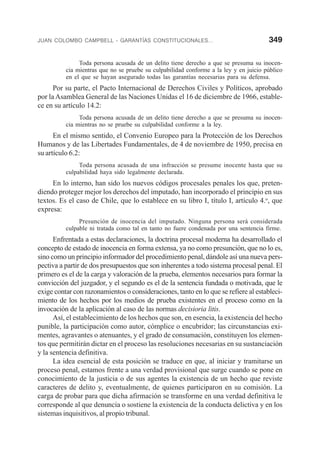 JUAN COLOMBO CAMPBELL - GARANTÍAS CONSTITUCIONALES... 349
Toda persona acusada de un delito tiene derecho a que se presuma su inocen-
cia mientras que no se pruebe su culpabilidad conforme a la ley y en juicio público
en el que se hayan asegurado todas las garantías necesarias para su defensa.
Por su parte, el Pacto Internacional de Derechos Civiles y Políticos, aprobado
por la Asamblea General de las Naciones Unidas el 16 de diciembre de 1966, estable-
ce en su artículo 14.2:
Toda persona acusada de un delito tiene derecho a que se presuma su inocen-
cia mientras no se pruebe su culpabilidad conforme a la ley.
En el mismo sentido, el Convenio Europeo para la Protección de los Derechos
Humanos y de las Libertades Fundamentales, de 4 de noviembre de 1950, precisa en
su artículo 6.2:
Toda persona acusada de una infracción se presume inocente hasta que su
culpabilidad haya sido legalmente declarada.
En lo interno, han sido los nuevos códigos procesales penales los que, preten-
diendo proteger mejor los derechos del imputado, han incorporado el principio en sus
textos. Es el caso de Chile, que lo establece en su libro I, título I, artículo 4.o
, que
expresa:
Presunción de inocencia del imputado. Ninguna persona será considerada
culpable ni tratada como tal en tanto no fuere condenada por una sentencia firme.
Enfrentada a estas declaraciones, la doctrina procesal moderna ha desarrollado el
concepto de estado de inocencia en forma extensa, ya no como presunción, que no lo es,
sino como un principio informador del procedimiento penal, dándole así una nueva pers-
pectiva a partir de dos presupuestos que son inherentes a todo sistema procesal penal. El
primero es el de la carga y valoración de la prueba, elementos necesarios para formar la
convicción del juzgador, y el segundo es el de la sentencia fundada o motivada, que le
exige contar con razonamientos o consideraciones, tanto en lo que se refiere al estableci-
miento de los hechos por los medios de prueba existentes en el proceso como en la
invocación de la aplicación al caso de las normas decisioria litis.
Así, el establecimiento de los hechos que son, en esencia, la existencia del hecho
punible, la participación como autor, cómplice o encubridor; las circunstancias exi-
mentes, agravantes o atenuantes, y el grado de consumación, constituyen los elemen-
tos que permitirán dictar en el proceso las resoluciones necesarias en su sustanciación
y la sentencia definitiva.
La idea esencial de esta posición se traduce en que, al iniciar y tramitarse un
proceso penal, estamos frente a una verdad provisional que surge cuando se pone en
conocimiento de la justicia o de sus agentes la existencia de un hecho que reviste
caracteres de delito y, eventualmente, de quienes participaron en su comisión. La
carga de probar para que dicha afirmación se transforme en una verdad definitiva le
corresponde al que denuncia o sostiene la existencia de la conducta delictiva y en los
sistemas inquisitivos, al propio tribunal.
 