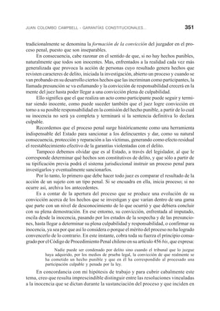JUAN COLOMBO CAMPBELL - GARANTÍAS CONSTITUCIONALES... 351
tradicionalmente se denomina la formación de la convicción del juzgador en el pro-
ceso penal, puesto que son inseparables.
En consecuencia, cabe razonar en el sentido de que, si no hay hechos punibles,
naturalmente que todos son inocentes. Mas, enfrentados a la realidad cada vez más
generalizada que provoca la acción de personas cuyo resultado genera hechos que
revisten caracteres de delito, iniciada la investigación, abierto un proceso y cuando se
van probando en su desarrollo ciertos hechos que las incriminan como participantes, la
llamada presunción se va esfumando y la convicción de responsabilidad crecerá en la
mente del juez hasta poder llegar a una convicción plena de culpabilidad.
Ello significa que el que realiza un acto como participante puede seguir y termi-
nar siendo inocente, como puede suceder también que el juez logre convicción en
torno a su posible responsabilidad en la comisión del hecho punible, a partir de lo cual
su inocencia no será ya completa y terminará si la sentencia definitiva lo declara
culpable.
Recordemos que el proceso penal surge históricamente como una herramienta
indispensable del Estado para sancionar a los delincuentes y dar, como su natural
consecuencia, protección y reparación a las víctimas, generando como efecto residual
el reestablecimiento efectivo de la garantías violentadas con el delito.
Tampoco debemos olvidar que es al Estado, a través del legislador, al que le
corresponde determinar qué hechos son constitutivos de delito, y que sólo a partir de
su tipificación previa podrá el sistema jurisdiccional instruir un proceso penal para
investigarlos y eventualmente sancionarlos.
Por lo tanto, lo primero que debe hacer todo juez es comparar el resultado de la
acción de un sujeto con un tipo penal. Si se encuadra en ella, inicia proceso; si no
ocurre así, archiva los antecedentes.
Es a contar de la apertura del proceso que se produce una evolución de su
convicción acerca de los hechos que se investigan y que varían dentro de una gama
que parte con un nivel de desconocimiento de lo que ocurrió y que debiera concluir
con su plena demostración. En ese entorno, su convicción, enfrentada al imputado,
oscila desde la inocencia, pasando por los estados de la sospecha y de las presuncio-
nes, hasta llegar a determinar su plena culpabilidad y responsabilidad, o confirmar su
inocencia, ya sea por que así lo considera o porque el mérito del proceso no ha logrado
convencerlo de lo contrario. En este instante, cobra toda su fuerza el principio consa-
grado por el Código de Procedimiento Penal chileno en su artículo 456 bis, que expresa:
Nadie puede ser condenado por delito sino cuando el tribunal que lo juzgue
haya adquirido, por los medios de prueba legal, la convicción de que realmente se
ha cometido un hecho punible y que en él ha correspondido al procesado una
participación culpable y penada por la ley.
En concordancia con mi hipótesis de trabajo y para cubrir cabalmente este
tema, creo que resulta imprescindible distinguir entre las resoluciones vinculadas
a la inocencia que se dictan durante la sustanciación del proceso y que inciden en
 