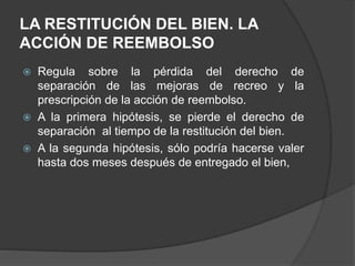 LA RESTITUCIÓN DEL BIEN. LA
ACCIÓN DE REEMBOLSO
 Regula sobre la pérdida del derecho de
separación de las mejoras de recreo y la
prescripción de la acción de reembolso.
 A la primera hipótesis, se pierde el derecho de
separación al tiempo de la restitución del bien.
 A la segunda hipótesis, sólo podría hacerse valer
hasta dos meses después de entregado el bien,
 