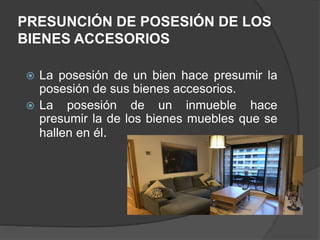 PRESUNCIÓN DE POSESIÓN DE LOS
BIENES ACCESORIOS
 La posesión de un bien hace presumir la
posesión de sus bienes accesorios.
 La posesión de un inmueble hace
presumir la de los bienes muebles que se
hallen en él.
 