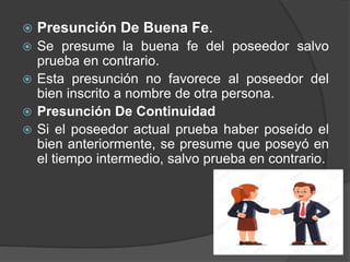  Presunción De Buena Fe.
 Se presume la buena fe del poseedor salvo
prueba en contrario.
 Esta presunción no favorece al poseedor del
bien inscrito a nombre de otra persona.
 Presunción De Continuidad
 Si el poseedor actual prueba haber poseído el
bien anteriormente, se presume que poseyó en
el tiempo intermedio, salvo prueba en contrario.
 