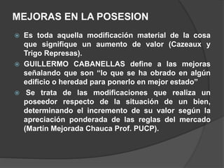 MEJORAS EN LA POSESION
 Es toda aquella modificación material de la cosa
que signifique un aumento de valor (Cazeaux y
Trigo Represas).
 GUILLERMO CABANELLAS define a las mejoras
señalando que son “lo que se ha obrado en algún
edificio o heredad para ponerlo en mejor estado”
 Se trata de las modificaciones que realiza un
poseedor respecto de la situación de un bien,
determinando el incremento de su valor según la
apreciación ponderada de las reglas del mercado
(Martín Mejorada Chauca Prof. PUCP).
 