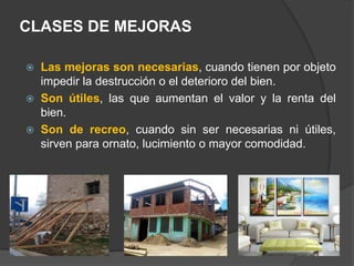 CLASES DE MEJORAS
 Las mejoras son necesarias, cuando tienen por objeto
impedir la destrucción o el deterioro del bien.
 Son útiles, las que aumentan el valor y la renta del
bien.
 Son de recreo, cuando sin ser necesarias ni útiles,
sirven para ornato, lucimiento o mayor comodidad.
 