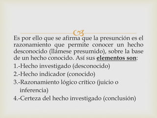 Es por ello que se afirma que la presunción es el
razonamiento que permite conocer un hecho
desconocido (llámese presumido), sobre la base
de un hecho conocido. Así sus elementos son:
1.-Hecho investigado (desconocido)
2.-Hecho indicador (conocido)
3.-Razonamiento lógico crítico (juicio o
inferencia)
4.-Certeza del hecho investigado (conclusión)
 